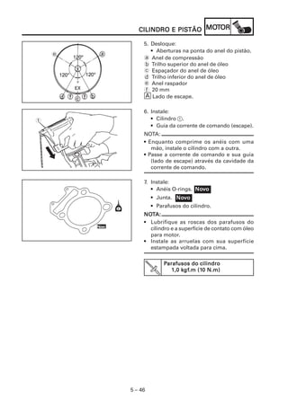 5 – 46
CILINDRO E PISCILINDRO E PISCILINDRO E PISCILINDRO E PISCILINDRO E PISTÃOTÃOTÃOTÃOTÃO MOMOMOMOMOTTTTTOROROROROR
7. Instale:
• Anéis O-rings.
• Junta.
• Parafusos do cilindro.
NONONONONOTTTTTA:A:A:A:A:
• Lubrifique as roscas dos parafusos do
cilindro e a superfície de contato com óleo
para motor.
• Instale as arruelas com sua superfície
estampada voltada para cima.
5. Desloque:
• Aberturas na ponta do anel do pistão.
a Anel de compressão
b Trilho superior do anel de óleo
c Espaçador do anel de óleo
d Trilho inferior do anel de óleo
e Anel raspador
f 20 mm
È Lado de escape.
NoNoNoNoNovvvvvooooo
PPPPParafusos do cilindroarafusos do cilindroarafusos do cilindroarafusos do cilindroarafusos do cilindro
1,0 k1,0 k1,0 k1,0 k1,0 kgfgfgfgfgf.m (1.m (1.m (1.m (1.m (10 N.m)0 N.m)0 N.m)0 N.m)0 N.m)
NoNoNoNoNovvvvvooooo
1
NoNoNoNoNovvvvvooooo
e
6. Instale:
• Cilindro 1.
• Guia da corrente de comando (escape).
NOTA:
• Enquanto comprime os anéis com uma
mão, instale o cilindro com a outra.
• Passe a corrente de comando e sua guia
(lado de escape) através da cavidade da
corrente de comando.
 