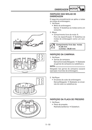 5 – 53
EMBREAEMBREAEMBREAEMBREAEMBREAGEMGEMGEMGEMGEM MOMOMOMOMOTTTTTOROROROROR
INSPEÇÃO DINSPEÇÃO DINSPEÇÃO DINSPEÇÃO DINSPEÇÃO DAAAAAS MOLAS MOLAS MOLAS MOLAS MOLAS DES DES DES DES DE
EMBREAEMBREAEMBREAEMBREAEMBREAGEMGEMGEMGEMGEM
O seguinte procedimento se aplica a todas
as molas da embreagem.
1. Verifique:
• Mola da embreagem.
Danos Substitua as molas como um
conjunto.
2. Meça:
• Comprimento livre da mola a.
Fora de especificação Substitua as
molas de embreagem como um con-
junto.
a
Comprimento liComprimento liComprimento liComprimento liComprimento livre das molasvre das molasvre das molasvre das molasvre das molas
41,60 mm41,60 mm41,60 mm41,60 mm41,60 mm
<Limite>: 39,60 mm<Limite>: 39,60 mm<Limite>: 39,60 mm<Limite>: 39,60 mm<Limite>: 39,60 mm
INSPEÇÃO DINSPEÇÃO DINSPEÇÃO DINSPEÇÃO DINSPEÇÃO DA CAMPA CAMPA CAMPA CAMPA CAMPANAANAANAANAANA
1. Verifique:
• Garras da campana.
Danos/Corrosão/Desgaste Desbaste
as garras da campana ou substitua-a.
NONONONONOTTTTTA:A:A:A:A:
Desgaste nas garras da campana causará
operação incorreta da embreagem.
2. Verifique:
• Encaixes do cubo da embreagem.
Danos/Desgaste Desbaste os encai-
xes do cubo ou substitua-os.
INSPEÇÃO DINSPEÇÃO DINSPEÇÃO DINSPEÇÃO DINSPEÇÃO DA PLAA PLAA PLAA PLAA PLACA DE PRESSÃOCA DE PRESSÃOCA DE PRESSÃOCA DE PRESSÃOCA DE PRESSÃO
1. Verifique:
• Placa de pressão.
Rachaduras/Danos Substituir.
 