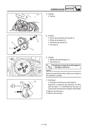 5 – 56
EMBREAEMBREAEMBREAEMBREAEMBREAGEMGEMGEMGEMGEM MOMOMOMOMOTTTTTOROROROROR
4. Instale:
• Esfera.
5. Instale:
• Porca do parafuso de ajuste 1.
• Placa de pressão 2.
• Parafuso de ajuste 3.
• Arruela 4.
6. Instale:
• Molas da embreagem 1.
• Parafusos 2.
2
1
PPPPParafusos (mola da embreagem)arafusos (mola da embreagem)arafusos (mola da embreagem)arafusos (mola da embreagem)arafusos (mola da embreagem)
0,8 k0,8 k0,8 k0,8 k0,8 kgfgfgfgfgf.m (8 N.m).m (8 N.m).m (8 N.m).m (8 N.m).m (8 N.m)
NONONONONOTTTTTA:A:A:A:A:
Aperte os parafusos das molas por etapas e
em padrão cruzado.
a
b
c
7. Verifique:
• Posição da alavanca acionadora.
Empurre o conjunto da alavanca na dire-
ção da seta c e certifique-se de que as
marcas de alinhamento estejam alinhadas.
a Marca da alavanca
b Marca da carcaça
 