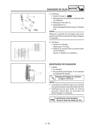 5 – 65
RADIADOR DE ÓLEORADIADOR DE ÓLEORADIADOR DE ÓLEORADIADOR DE ÓLEORADIADOR DE ÓLEO MOMOMOMOMOTTTTTOROROROROR
3. Verifique:
• Anéis O-rings 1.
• Mangueiras de entrada e saída de óleo
no radiador.
• Mangueira de óleo 2.
• Espaçadores 3.
Danos/Desgaste/Vazamentos Substi-
tua.
NONONONONOTTTTTA:A:A:A:A:
Observe a posição de montagem das man-
gueiras durante o processo de desmontagem
e inspeção.
4. Verifique:
• Aletas do radiador
Obstrução Limpe.
• Aplique ar comprimido na parte trasei-
ra do radiador.
Danos Repare ou substitua.
NoNoNoNoNovvvvvooooo
MONMONMONMONMONTTTTTAAAAAGEM DO RADIADORGEM DO RADIADORGEM DO RADIADORGEM DO RADIADORGEM DO RADIADOR
1. Instale:
• O radiador.
• Os parafusos de fixação a do radiador
no suporte do chassi.
PPPPParafuso de fixaçãoarafuso de fixaçãoarafuso de fixaçãoarafuso de fixaçãoarafuso de fixação do radiadordo radiadordo radiadordo radiadordo radiador:::::
1,0 k1,0 k1,0 k1,0 k1,0 kgfgfgfgfgf.m (1.m (1.m (1.m (1.m (10 N.m)0 N.m)0 N.m)0 N.m)0 N.m)
NONONONONOTTTTTA:A:A:A:A:
• Lubrifique os anéis O-rings com uma fina
camada de graxa à base de sabão de lítio.
• Certifique-se de que estão na mesma
posição observada no processo de
desmontagem e inspeção.
Lubrificante recomendado:Lubrificante recomendado:Lubrificante recomendado:Lubrificante recomendado:Lubrificante recomendado:
Graxa à base de sabão de lítioGraxa à base de sabão de lítioGraxa à base de sabão de lítioGraxa à base de sabão de lítioGraxa à base de sabão de lítio
 