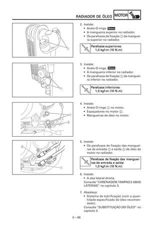 5 – 66
RADIADOR DE ÓLEORADIADOR DE ÓLEORADIADOR DE ÓLEORADIADOR DE ÓLEORADIADOR DE ÓLEO MOMOMOMOMOTTTTTOROROROROR
4. Instale:
• Anéis O-rings 1 no motor.
• Espaçadores no motor 2.
• Mangueiras de óleo no motor.
5. Instale:
• Os parafusos de fixação das manguei-
ras de entrada 1 e saída 2 de óleo do
motor no radiador.
PPPPParafusoarafusoarafusoarafusoarafusosssss de fixaçãode fixaçãode fixaçãode fixaçãode fixação das manguei-das manguei-das manguei-das manguei-das manguei-
rasrasrasrasras de entrada e saídade entrada e saídade entrada e saídade entrada e saídade entrada e saída:::::
1,0 k1,0 k1,0 k1,0 k1,0 kgfgfgfgfgf.m (1.m (1.m (1.m (1.m (10 N.m)0 N.m)0 N.m)0 N.m)0 N.m)
V
6. Instale:
• A aba lateral direita.
Consulte“CARENAGEM,TAMPAS EABAS
LATERAIS” no capítulo 3.
7. Abasteça:
• Sistema de lubrificação (com a quan-
tidade especificada do óleo recomen-
dado).
Consulte “SUBSTITUIÇÃO DO ÓLEO” no
capítulo 3.
3. Instale:
• Anéis O-rings.
• A mangueira inferior no radiador.
• Os parafusos de fixação 1 da manguei-
ra inferior no radiador.
PPPPParafusoarafusoarafusoarafusoarafusosssss inferioresinferioresinferioresinferioresinferiores:::::
1,0 k1,0 k1,0 k1,0 k1,0 kgfgfgfgfgf.m (1.m (1.m (1.m (1.m (10 N.m)0 N.m)0 N.m)0 N.m)0 N.m)
NoNoNoNoNovvvvvooooo
2. Instale:
• Anéis O-rings.
• A mangueira superior no radiador.
• Os parafusos de fixação 1 da manguei-
ra superior no radiador.
NoNoNoNoNovvvvvooooo
PPPPParafusoarafusoarafusoarafusoarafusosssss superioressuperioressuperioressuperioressuperiores:::::
1,0 k1,0 k1,0 k1,0 k1,0 kgfgfgfgfgf.m (1.m (1.m (1.m (1.m (10 N.m)0 N.m)0 N.m)0 N.m)0 N.m)
 