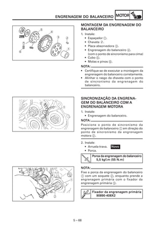 5 – 68
ENGRENAENGRENAENGRENAENGRENAENGRENAGEM DO BALANCEIROGEM DO BALANCEIROGEM DO BALANCEIROGEM DO BALANCEIROGEM DO BALANCEIRO MOMOMOMOMOTTTTTOROROROROR
SINCRONIZAÇÃO DSINCRONIZAÇÃO DSINCRONIZAÇÃO DSINCRONIZAÇÃO DSINCRONIZAÇÃO DA ENGRENA-A ENGRENA-A ENGRENA-A ENGRENA-A ENGRENA-
GEM DO BALANCEIRO COMGEM DO BALANCEIRO COMGEM DO BALANCEIRO COMGEM DO BALANCEIRO COMGEM DO BALANCEIRO COM AAAAA
ENGRENAENGRENAENGRENAENGRENAENGRENAGEM MOGEM MOGEM MOGEM MOGEM MOTTTTTORAORAORAORAORA
1. Instale:
• Engrenagem do balanceiro.
NONONONONOTTTTTA:A:A:A:A:
Posicione o ponto de sincronismo da
engrenagem do balanceiro 1 em direção do
ponto de sincronismo da engrenagem
motora 2.
2. Instale:
• Arruela-trava.
• Porca.
NoNoNoNoNovvvvvooooo
PPPPPorca da engrenagem do balanceiroorca da engrenagem do balanceiroorca da engrenagem do balanceiroorca da engrenagem do balanceiroorca da engrenagem do balanceiro
5,5 k5,5 k5,5 k5,5 k5,5 kgfgfgfgfgf.m (55 N.m).m (55 N.m).m (55 N.m).m (55 N.m).m (55 N.m)
Fixador da engrenagem primáriaFixador da engrenagem primáriaFixador da engrenagem primáriaFixador da engrenagem primáriaFixador da engrenagem primária
90890-408X290890-408X290890-408X290890-408X290890-408X2
NONONONONOTTTTTA:A:A:A:A:
Fixe a porca da engrenagem do balanceiro
1 com um soquete 2, enquanto prende a
engrenagem primária com o fixador da
engrenagem primária 3.
1
2
MONMONMONMONMONTTTTTAAAAAGEM DGEM DGEM DGEM DGEM DA ENGRENAA ENGRENAA ENGRENAA ENGRENAA ENGRENAGEM DOGEM DOGEM DOGEM DOGEM DO
BALANCEIROBALANCEIROBALANCEIROBALANCEIROBALANCEIRO
1. Instale:
• Espaçador 1.
• Chaveta 2.
• Placa absorvedora 3.
• Engrenagem do balanceiro 4.
(com o ponto de sincronismo para cima)
• Cubo 5.
• Molas e pinos 6.
NONONONONOTTTTTA:A:A:A:A:
• Certifique-se de executar a montagem da
engrenagem do balanceiro corretamente.
• Alinhar o rasgo da chaveta com o ponto
de sincronismo da engrenagem do
balanceiro.
1
2
NoNoNoNoNovvvvvooooo 3
4
5
6
 