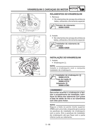 MOMOMOMOMOTTTTTOROROROROR
5 – 85
VIRABREQVIRABREQVIRABREQVIRABREQVIRABREQUIM E CARCAÇAUIM E CARCAÇAUIM E CARCAÇAUIM E CARCAÇAUIM E CARCAÇAS DO MOS DO MOS DO MOS DO MOS DO MOTTTTTOROROROROR
ROLAMENROLAMENROLAMENROLAMENROLAMENTTTTTOS DOOS DOOS DOOS DOOS DO VIRABREQVIRABREQVIRABREQVIRABREQVIRABREQUIMUIMUIMUIMUIM
1. Remova:
• Os rolamentos da carcaça de ambos os
lados, utilizando a ferramenta especial.
EEEEExtrator de rolamento:xtrator de rolamento:xtrator de rolamento:xtrator de rolamento:xtrator de rolamento:
90890-0280990890-0280990890-0280990890-0280990890-02809
2. Instale:
• Os rolamentos da carcaça de ambos os
lados, utilizando a ferramenta especial.
Instalador do rolamento daInstalador do rolamento daInstalador do rolamento daInstalador do rolamento daInstalador do rolamento da
carcaçacarcaçacarcaçacarcaçacarcaça:::::
90890-4282890890-4282890890-4282890890-4282890890-42828
2
3
1
4
INSINSINSINSINSTTTTTALAÇÃO DOALAÇÃO DOALAÇÃO DOALAÇÃO DOALAÇÃO DO VIRABREQVIRABREQVIRABREQVIRABREQVIRABREQUIMUIMUIMUIMUIM
1. Instale:
• Virabrequim 1.
Instalador do virabrequim:Instalador do virabrequim:Instalador do virabrequim:Instalador do virabrequim:Instalador do virabrequim: 22222
90890-090890-090890-090890-090890-011111272727272744444
FFFFFuso de traçãouso de traçãouso de traçãouso de traçãouso de tração 33333
90890-090890-090890-090890-090890-011111275275275275275
AdaptadorAdaptadorAdaptadorAdaptadorAdaptador 44444
90890-090890-090890-090890-090890-011111383383383383383
NONONONONOTTTTTA:A:A:A:A:
Instale o virabrequim com o conjunto
instalador do virabrequim.
PPPPPara evitar arara evitar arara evitar arara evitar arara evitar arranhar o virabrequim e faci-ranhar o virabrequim e faci-ranhar o virabrequim e faci-ranhar o virabrequim e faci-ranhar o virabrequim e faci-
litar o procedimento de instalação, lubri-litar o procedimento de instalação, lubri-litar o procedimento de instalação, lubri-litar o procedimento de instalação, lubri-litar o procedimento de instalação, lubri-
fique os lábios dos retentores com graxafique os lábios dos retentores com graxafique os lábios dos retentores com graxafique os lábios dos retentores com graxafique os lábios dos retentores com graxa
à base de sabão de lítio e os rolamentosà base de sabão de lítio e os rolamentosà base de sabão de lítio e os rolamentosà base de sabão de lítio e os rolamentosà base de sabão de lítio e os rolamentos
com óleo para motorcom óleo para motorcom óleo para motorcom óleo para motorcom óleo para motor.....
NONONONONOTTTTTA:A:A:A:A:
Segure a biela no ponto morto superior
(PMS) com uma mão, enquanto gira a porca
no parafuso do instalador do virabrequim
com a outra. Gire o parafuso do instalador
do virabrequim até que fique com a parte
inferior junto ao rolamento.
 