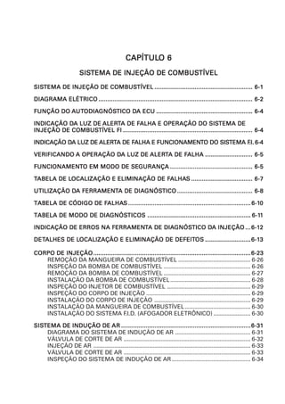 FIFIFIFIFI
6 – 1
SISSISSISSISSISTEMA DE INJEÇÃO DE COMBUSTEMA DE INJEÇÃO DE COMBUSTEMA DE INJEÇÃO DE COMBUSTEMA DE INJEÇÃO DE COMBUSTEMA DE INJEÇÃO DE COMBUSTÍVELTÍVELTÍVELTÍVELTÍVEL
CAPÍTULCAPÍTULCAPÍTULCAPÍTULCAPÍTULO 6O 6O 6O 6O 6
SISSISSISSISSISTEMA DE INJEÇÃO DE COMBUSTEMA DE INJEÇÃO DE COMBUSTEMA DE INJEÇÃO DE COMBUSTEMA DE INJEÇÃO DE COMBUSTEMA DE INJEÇÃO DE COMBUSTÍVELTÍVELTÍVELTÍVELTÍVEL
SISSISSISSISSISTEMA DE INJEÇÃO DE COMBUSTEMA DE INJEÇÃO DE COMBUSTEMA DE INJEÇÃO DE COMBUSTEMA DE INJEÇÃO DE COMBUSTEMA DE INJEÇÃO DE COMBUSTÍVELTÍVELTÍVELTÍVELTÍVEL ........................................................................................................................................................................................................................................................................................ 6-16-16-16-16-1
DIADIADIADIADIAGRAMA ELÉTRICOGRAMA ELÉTRICOGRAMA ELÉTRICOGRAMA ELÉTRICOGRAMA ELÉTRICO ........................................................................................................................................................................................................................................................................................................................................................................................................................................................ 6-26-26-26-26-2
FUNÇÃO DOFUNÇÃO DOFUNÇÃO DOFUNÇÃO DOFUNÇÃO DO AAAAAUTUTUTUTUTODIAODIAODIAODIAODIAGNÓSGNÓSGNÓSGNÓSGNÓSTICO DTICO DTICO DTICO DTICO DA ECUA ECUA ECUA ECUA ECU ................................................................................................................................................................................................................................................................................... 6-46-46-46-46-4
INDICAÇÃO DINDICAÇÃO DINDICAÇÃO DINDICAÇÃO DINDICAÇÃO DA LUZ DEA LUZ DEA LUZ DEA LUZ DEA LUZ DE ALERALERALERALERALERTTTTTA DE FA DE FA DE FA DE FA DE FALHA E OPERAÇÃO DO SISALHA E OPERAÇÃO DO SISALHA E OPERAÇÃO DO SISALHA E OPERAÇÃO DO SISALHA E OPERAÇÃO DO SISTEMA DETEMA DETEMA DETEMA DETEMA DE
INJEÇÃO DE COMBUSINJEÇÃO DE COMBUSINJEÇÃO DE COMBUSINJEÇÃO DE COMBUSINJEÇÃO DE COMBUSTÍVEL FITÍVEL FITÍVEL FITÍVEL FITÍVEL FI .................................................................................................................................................................................................................................................................................................................................................................................. 6-46-46-46-46-4
INDICAÇÃO DINDICAÇÃO DINDICAÇÃO DINDICAÇÃO DINDICAÇÃO DA LUZ DEA LUZ DEA LUZ DEA LUZ DEA LUZ DE ALERALERALERALERALERTTTTTA DE FA DE FA DE FA DE FA DE FALHA E FUNCIONAMENALHA E FUNCIONAMENALHA E FUNCIONAMENALHA E FUNCIONAMENALHA E FUNCIONAMENTTTTTO DO SISO DO SISO DO SISO DO SISO DO SISTEMA FTEMA FTEMA FTEMA FTEMA F.I..I..I..I..I. 6-46-46-46-46-4
VERIFICANDOVERIFICANDOVERIFICANDOVERIFICANDOVERIFICANDO A OPERAÇÃO DA OPERAÇÃO DA OPERAÇÃO DA OPERAÇÃO DA OPERAÇÃO DA LUZ DEA LUZ DEA LUZ DEA LUZ DEA LUZ DE ALERALERALERALERALERTTTTTA DE FA DE FA DE FA DE FA DE FALHAALHAALHAALHAALHA ....................................................................................................................................... 6-56-56-56-56-5
FUNCIONAMENFUNCIONAMENFUNCIONAMENFUNCIONAMENFUNCIONAMENTTTTTO EM MODO DE SEO EM MODO DE SEO EM MODO DE SEO EM MODO DE SEO EM MODO DE SEGURANÇAGURANÇAGURANÇAGURANÇAGURANÇA ........................................................................................................................................................................................................................................... 6-56-56-56-56-5
TTTTTABELA DE LABELA DE LABELA DE LABELA DE LABELA DE LOCALIZAÇÃO E ELIMINAÇÃO DE FOCALIZAÇÃO E ELIMINAÇÃO DE FOCALIZAÇÃO E ELIMINAÇÃO DE FOCALIZAÇÃO E ELIMINAÇÃO DE FOCALIZAÇÃO E ELIMINAÇÃO DE FALHAALHAALHAALHAALHASSSSS ............................................................................................................................................................................... 6-76-76-76-76-7
UTILIZAÇÃO DUTILIZAÇÃO DUTILIZAÇÃO DUTILIZAÇÃO DUTILIZAÇÃO DA FERRAMENA FERRAMENA FERRAMENA FERRAMENA FERRAMENTTTTTA DE DIAA DE DIAA DE DIAA DE DIAA DE DIAGNÓSGNÓSGNÓSGNÓSGNÓSTICOTICOTICOTICOTICO ....................................................................................................................................................................................................................... 6-86-86-86-86-8
TABELA DE CÓDIGO DE FTABELA DE CÓDIGO DE FTABELA DE CÓDIGO DE FTABELA DE CÓDIGO DE FTABELA DE CÓDIGO DE FALHAALHAALHAALHAALHASSSSS .............................................................................................................................................................................................................................................................................................................................................................. 6-16-16-16-16-100000
TABELA DE MODO DE DIATABELA DE MODO DE DIATABELA DE MODO DE DIATABELA DE MODO DE DIATABELA DE MODO DE DIAGNÓSGNÓSGNÓSGNÓSGNÓSTICOSTICOSTICOSTICOSTICOS ....................................................................................................................................................................................................................................................................................................... 6-16-16-16-16-111111
INDICAÇÃO DE ERROS NA FERRAMENINDICAÇÃO DE ERROS NA FERRAMENINDICAÇÃO DE ERROS NA FERRAMENINDICAÇÃO DE ERROS NA FERRAMENINDICAÇÃO DE ERROS NA FERRAMENTTTTTA DE DIAA DE DIAA DE DIAA DE DIAA DE DIAGNÓSGNÓSGNÓSGNÓSGNÓSTICO DTICO DTICO DTICO DTICO DA INJEÇÃOA INJEÇÃOA INJEÇÃOA INJEÇÃOA INJEÇÃO ...............6-16-16-16-16-122222
DETDETDETDETDETALHES DE LALHES DE LALHES DE LALHES DE LALHES DE LOCALIZAÇÃO E ELIMINAÇÃO DE DEFEITOCALIZAÇÃO E ELIMINAÇÃO DE DEFEITOCALIZAÇÃO E ELIMINAÇÃO DE DEFEITOCALIZAÇÃO E ELIMINAÇÃO DE DEFEITOCALIZAÇÃO E ELIMINAÇÃO DE DEFEITOSOSOSOSOS ..................................................................................................................................6-16-16-16-16-133333
CORPO DE INJEÇÃOCORPO DE INJEÇÃOCORPO DE INJEÇÃOCORPO DE INJEÇÃOCORPO DE INJEÇÃO..................................................................................................................................................................................................................................................................................................................................................................................................................................................................6-236-236-236-236-23
REMOÇÃO DA MANGUEIRA DE COMBUSTÍVEL ............................................. 6-26
INSPEÇÃO DA BOMBA DE COMBUSTÍVEL ...................................................... 6-26
REMOÇÃO DA BOMBA DE COMBUSTÍVEL ...................................................... 6-27
INSTALAÇÃO DA BOMBA DE COMBUSTÍVEL.................................................. 6-28
INSPEÇÃO DO INJETOR DE COMBUSTÍVEL .................................................... 6-29
INSPEÇÃO DO CORPO DE INJEÇÃO ................................................................. 6-29
INSTALAÇÃO DO CORPO DE INJEÇÃO ............................................................ 6-29
INSTALAÇÃO DA MANGUEIRA DE COMBUSTÍVEL......................................... 6-30
INSTALAÇÃO DO SISTEMA F.I.D. (AFOGADOR ELETRÔNICO) ....................... 6-30
SISSISSISSISSISTEMA DE INDUÇÃO DETEMA DE INDUÇÃO DETEMA DE INDUÇÃO DETEMA DE INDUÇÃO DETEMA DE INDUÇÃO DE ARARARARAR ..................................................................................................................................................................................................................................................................................................................................................................................6-316-316-316-316-31
DIAGRAMA DO SISTEMA DE INDUÇÃO DE AR ............................................... 6-31
VÁLVULA DE CORTE DE AR ............................................................................... 6-32
INJEÇÃO DE AR .................................................................................................. 6-33
VÁLVULA DE CORTE DE AR ............................................................................... 6-33
INSPEÇÃO DO SISTEMA DE INDUÇÃO DE AR ................................................. 6-34
 