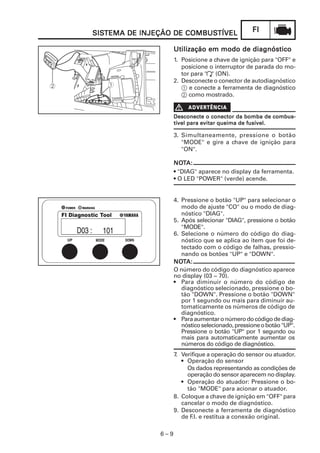 FIFIFIFIFI
6 – 9
SISSISSISSISSISTEMA DE INJEÇÃO DE COMBUSTEMA DE INJEÇÃO DE COMBUSTEMA DE INJEÇÃO DE COMBUSTEMA DE INJEÇÃO DE COMBUSTEMA DE INJEÇÃO DE COMBUSTÍVELTÍVELTÍVELTÍVELTÍVEL
Utilização em modo de diagnósticoUtilização em modo de diagnósticoUtilização em modo de diagnósticoUtilização em modo de diagnósticoUtilização em modo de diagnóstico
1. Posicione a chave de ignição para "OFF" e
posicione o interruptor de parada do mo-
tor para " " (ON).
2. Desconecte o conector de autodiagnóstico
1 e conecte a ferramenta de diagnóstico
2 como mostrado.
Desconecte o conector da bomba de combus-Desconecte o conector da bomba de combus-Desconecte o conector da bomba de combus-Desconecte o conector da bomba de combus-Desconecte o conector da bomba de combus-
tível para evitar queima de fusível.tível para evitar queima de fusível.tível para evitar queima de fusível.tível para evitar queima de fusível.tível para evitar queima de fusível.
3. Simultaneamente, pressione o botão
"MODE" e gire a chave de ignição para
"ON".
NONONONONOTTTTTA:A:A:A:A:
• "DIAG" aparece no display da ferramenta.
• O LED "POWER" (verde) acende.
4. Pressione o botão "UP" para selecionar o
modo de ajuste "CO" ou o modo de diag-
nóstico "DlAG".
5. Após selecionar "DlAG", pressione o botão
"MODE".
6. Selecione o número do código do diag-
nóstico que se aplica ao item que foi de-
tectado com o código de falhas, pressio-
nando os botões "UP" e "DOWN".
NONONONONOTTTTTA:A:A:A:A:
O número do código do diagnóstico aparece
no display (03 ~ 70).
• Para diminuir o número do código de
diagnóstico selecionado, pressione o bo-
tão "DOWN". Pressione o botão "DOWN"
por 1 segundo ou mais para diminuir au-
tomaticamente os números de código de
diagnóstico.
• Paraaumentaronúmerodocódigodediag-
nósticoselecionado,pressioneobotão"UP".
Pressione o botão "UP" por 1 segundo ou
mais para automaticamente aumentar os
números do código de diagnóstico.
7. Verifique a operação do sensor ou atuador.
• Operação do sensor
Os dados representando as condições de
operação do sensor aparecem no display.
• Operação do atuador: Pressione o bo-
tão "MODE" para acionar o atuador.
8. Coloque a chave de ignição em "OFF" para
cancelar o modo de diagnóstico.
9. Desconecte a ferramenta de diagnóstico
de F.I. e restitua a conexão original.
 