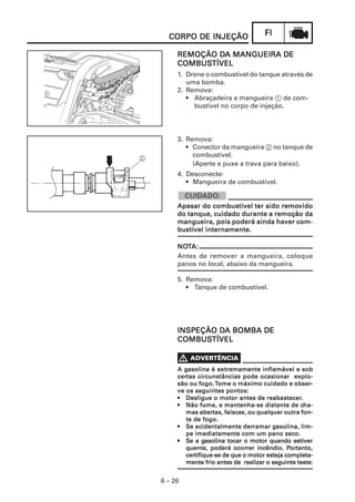 FIFIFIFIFI
6 – 26
CORPO DE INJEÇÃOCORPO DE INJEÇÃOCORPO DE INJEÇÃOCORPO DE INJEÇÃOCORPO DE INJEÇÃO
REMOÇÃO DREMOÇÃO DREMOÇÃO DREMOÇÃO DREMOÇÃO DA MANGUEIRA DEA MANGUEIRA DEA MANGUEIRA DEA MANGUEIRA DEA MANGUEIRA DE
COMBUSCOMBUSCOMBUSCOMBUSCOMBUSTÍVELTÍVELTÍVELTÍVELTÍVEL
1. Drene o combustível do tanque através de
uma bomba.
2. Remova:
• Abraçadeira e mangueira 1 de com-
bustível no corpo de injeção.
3. Remova:
• Conector da mangueira 2 no tanque de
combustível.
(Aperte e puxe a trava para baixo).
4. Desconecte:
• Mangueira de combustível.
Apesar do combustível ter sido remoApesar do combustível ter sido remoApesar do combustível ter sido remoApesar do combustível ter sido remoApesar do combustível ter sido removidovidovidovidovido
do tanque, cuidado durante a remoção dado tanque, cuidado durante a remoção dado tanque, cuidado durante a remoção dado tanque, cuidado durante a remoção dado tanque, cuidado durante a remoção da
mangueira, pois poderá ainda haver com-mangueira, pois poderá ainda haver com-mangueira, pois poderá ainda haver com-mangueira, pois poderá ainda haver com-mangueira, pois poderá ainda haver com-
bustível internamente.bustível internamente.bustível internamente.bustível internamente.bustível internamente.
5. Remova:
• Tanque de combustível.
NONONONONOTTTTTA:A:A:A:A:
Antes de remover a mangueira, coloque
panos no local, abaixo da mangueira.
INSPEÇÃO DINSPEÇÃO DINSPEÇÃO DINSPEÇÃO DINSPEÇÃO DA BOMBA DEA BOMBA DEA BOMBA DEA BOMBA DEA BOMBA DE
COMBUSCOMBUSCOMBUSCOMBUSCOMBUSTÍVELTÍVELTÍVELTÍVELTÍVEL
2
A gA gA gA gA gasolina é extremamente inflamável e sobasolina é extremamente inflamável e sobasolina é extremamente inflamável e sobasolina é extremamente inflamável e sobasolina é extremamente inflamável e sob
cercercercercertas circunstâncias pode ocasionar explo-tas circunstâncias pode ocasionar explo-tas circunstâncias pode ocasionar explo-tas circunstâncias pode ocasionar explo-tas circunstâncias pode ocasionar explo-
são ou fogo.são ou fogo.são ou fogo.são ou fogo.são ou fogo.TTTTTome o máximo cuidado e obserome o máximo cuidado e obserome o máximo cuidado e obserome o máximo cuidado e obserome o máximo cuidado e obser-----
ve os seguintes pontos:ve os seguintes pontos:ve os seguintes pontos:ve os seguintes pontos:ve os seguintes pontos:
••••• Desligue o motor antes de reabastecerDesligue o motor antes de reabastecerDesligue o motor antes de reabastecerDesligue o motor antes de reabastecerDesligue o motor antes de reabastecer.....
••••• Não fume, e mantenha-se distante de cNão fume, e mantenha-se distante de cNão fume, e mantenha-se distante de cNão fume, e mantenha-se distante de cNão fume, e mantenha-se distante de cha-ha-ha-ha-ha-
mas abermas abermas abermas abermas abertas, faíscas, ou qualquer outra fon-tas, faíscas, ou qualquer outra fon-tas, faíscas, ou qualquer outra fon-tas, faíscas, ou qualquer outra fon-tas, faíscas, ou qualquer outra fon-
te de fogo.te de fogo.te de fogo.te de fogo.te de fogo.
••••• SSSSSe acidentalmente dere acidentalmente dere acidentalmente dere acidentalmente dere acidentalmente derramar gramar gramar gramar gramar gasolina, lim-asolina, lim-asolina, lim-asolina, lim-asolina, lim-
pe imediatamente com um pano seco.pe imediatamente com um pano seco.pe imediatamente com um pano seco.pe imediatamente com um pano seco.pe imediatamente com um pano seco.
••••• SSSSSe a ge a ge a ge a ge a gasolina tocar o motor quando estiasolina tocar o motor quando estiasolina tocar o motor quando estiasolina tocar o motor quando estiasolina tocar o motor quando estiververververver
quente, poderá ocorquente, poderá ocorquente, poderá ocorquente, poderá ocorquente, poderá ocorrer incêndio. Prer incêndio. Prer incêndio. Prer incêndio. Prer incêndio. Pororororortanto,tanto,tanto,tanto,tanto,
cercercercercertifique-se de que o motor esteja completa-tifique-se de que o motor esteja completa-tifique-se de que o motor esteja completa-tifique-se de que o motor esteja completa-tifique-se de que o motor esteja completa-
mente frio antes de realizar o seguinte teste:mente frio antes de realizar o seguinte teste:mente frio antes de realizar o seguinte teste:mente frio antes de realizar o seguinte teste:mente frio antes de realizar o seguinte teste:
 