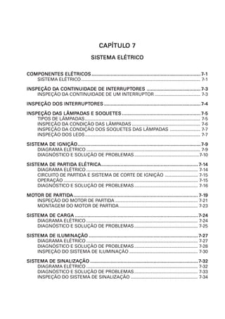 CAPÍTULCAPÍTULCAPÍTULCAPÍTULCAPÍTULO 7O 7O 7O 7O 7
SISSISSISSISSISTEMA ELÉTRICOTEMA ELÉTRICOTEMA ELÉTRICOTEMA ELÉTRICOTEMA ELÉTRICO
COMPONENCOMPONENCOMPONENCOMPONENCOMPONENTES ELÉTRICOSTES ELÉTRICOSTES ELÉTRICOSTES ELÉTRICOSTES ELÉTRICOS ........................................................................................................................................................................................................................................................................................................................................................................................................... 77777-1-1-1-1-1
SISTEMA ELÉTRICO.............................................................................................. 7-1
INSPEÇÃO DINSPEÇÃO DINSPEÇÃO DINSPEÇÃO DINSPEÇÃO DA CONA CONA CONA CONA CONTINUIDTINUIDTINUIDTINUIDTINUIDADE DE INADE DE INADE DE INADE DE INADE DE INTERRUPTTERRUPTTERRUPTTERRUPTTERRUPTORESORESORESORESORES ................................................................................................................................................................................................... 77777-3-3-3-3-3
INSPEÇÃO DA CONTINUIDADE DE UM INTERRUPTOR .................................... 7-3
INSPEÇÃO DOS ININSPEÇÃO DOS ININSPEÇÃO DOS ININSPEÇÃO DOS ININSPEÇÃO DOS INTERRUPTTERRUPTTERRUPTTERRUPTTERRUPTORESORESORESORESORES .............................................................................................................................................................................................................................................................................................................................................................. 77777-4-4-4-4-4
INSPEÇÃO DINSPEÇÃO DINSPEÇÃO DINSPEÇÃO DINSPEÇÃO DAAAAAS LÂMPS LÂMPS LÂMPS LÂMPS LÂMPADADADADADAAAAAS E SOQS E SOQS E SOQS E SOQS E SOQUETESUETESUETESUETESUETES ............................................................................................................................................................................................................................................................................................. 77777-5-5-5-5-5
TIPOS DE LÂMPADAS........................................................................................... 7-5
INSPEÇÃO DA CONDIÇÃO DAS LÂMPADAS ...................................................... 7-6
INSPEÇÃO DA CONDIÇÃO DOS SOQUETES DAS LÂMPADAS ........................ 7-7
INSPEÇÃO DOS LEDS........................................................................................... 7-7
SISSISSISSISSISTEMA DE IGNIÇÃOTEMA DE IGNIÇÃOTEMA DE IGNIÇÃOTEMA DE IGNIÇÃOTEMA DE IGNIÇÃO............................................................................................................................................................................................................................................................................................................................................................................................................................................................. 77777-9-9-9-9-9
DIAGRAMA ELÉTRICO .......................................................................................... 7-9
DIAGNÓSTICO E SOLUÇÃO DE PROBLEMAS ...................................................7-10
SISSISSISSISSISTEMA DE PTEMA DE PTEMA DE PTEMA DE PTEMA DE PARARARARARTIDTIDTIDTIDTIDA ELÉTRICAA ELÉTRICAA ELÉTRICAA ELÉTRICAA ELÉTRICA.............................................................................................................................................................................................................................................................................................................................................................. 77777-1-1-1-1-144444
DIAGRAMA ELÉTRICO ........................................................................................ 7-14
CIRCUITO DE PARTIDA E SISTEMA DE CORTE DE IGNIÇÃO .......................... 7-15
OPERAÇÃO .......................................................................................................... 7-15
DIAGNÓSTICO E SOLUÇÃO DE PROBLEMAS .................................................. 7-16
MOMOMOMOMOTTTTTOR DE POR DE POR DE POR DE POR DE PARARARARARTIDTIDTIDTIDTIDAAAAA .................................................................................................................................................................................................................................................................................................................................................................................................................................................................. 77777-1-1-1-1-199999
INSPEÇÃO DO MOTOR DE PARTIDA ................................................................. 7-21
MONTAGEM DO MOTOR DE PARTIDA.............................................................. 7-23
SISSISSISSISSISTEMA DE CARGATEMA DE CARGATEMA DE CARGATEMA DE CARGATEMA DE CARGA ............................................................................................................................................................................................................................................................................................................................................................................................................................................................. 77777-24-24-24-24-24
DIAGRAMA ELÉTRICO ........................................................................................ 7-24
DIAGNÓSTICO E SOLUÇÃO DE PROBLEMAS .................................................. 7-25
SISSISSISSISSISTEMA DE ILUMINAÇÃOTEMA DE ILUMINAÇÃOTEMA DE ILUMINAÇÃOTEMA DE ILUMINAÇÃOTEMA DE ILUMINAÇÃO ........................................................................................................................................................................................................................................................................................................................................................................................................... 77777-27-27-27-27-27
DIAGRAMA ELÉTRICO ........................................................................................ 7-27
DIAGNÓSTICO E SOLUÇÃO DE PROBLEMAS .................................................. 7-28
INSPEÇÃO DO SISTEMA DE ILUMINAÇÃO ...................................................... 7-30
SISSISSISSISSISTEMA DE SINALIZAÇÃOTEMA DE SINALIZAÇÃOTEMA DE SINALIZAÇÃOTEMA DE SINALIZAÇÃOTEMA DE SINALIZAÇÃO ...................................................................................................................................................................................................................................................................................................................................................................................................... 77777-32-32-32-32-32
DIAGRAMA ELÉTRICO ........................................................................................ 7-32
DIAGNÓSTICO E SOLUÇÃO DE PROBLEMAS .................................................. 7-33
INSPEÇÃO DO SISTEMA DE SINALIZAÇÃO ..................................................... 7-34
 