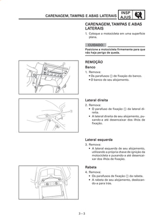 3 – 3
INSPINSPINSPINSPINSP
AJUSAJUSAJUSAJUSAJUSCARENACARENACARENACARENACARENAGEM,GEM,GEM,GEM,GEM, TTTTTAMPAMPAMPAMPAMPAAAAAS ES ES ES ES E ABAABAABAABAABAS LAS LAS LAS LAS LATERAISTERAISTERAISTERAISTERAIS
CARENACARENACARENACARENACARENAGEM,GEM,GEM,GEM,GEM,TTTTTAMPAMPAMPAMPAMPAAAAAS ES ES ES ES E ABAABAABAABAABASSSSS
LALALALALATERAISTERAISTERAISTERAISTERAIS
1. Coloque a motocicleta em uma superfície
plana.
REMOÇÃOREMOÇÃOREMOÇÃOREMOÇÃOREMOÇÃO
BancoBancoBancoBancoBanco
1. Remova:
• Os parafusos 1 de fixação do banco.
• O banco de seu alojamento.
Lateral direitaLateral direitaLateral direitaLateral direitaLateral direita
2. Remova:
• O parafuso de fixação 1 da lateral di-
reita.
• A lateral direita de seu alojamento, pu-
xando-a até desencaixar dos ilhós de
fixação.
Lateral esquerdaLateral esquerdaLateral esquerdaLateral esquerdaLateral esquerda
3. Remova:
• A lateral esquerda de seu alojamento,
utilizando a própria chave de ignição da
motocicleta e puxando-a até desencai-
xar dos ilhós de fixação.
RRRRRabetaabetaabetaabetaabeta
4. Remova:
• Os parafusos de fixação 1 da rabeta.
• A rabeta de seu alojamento, deslocan-
do-a para trás.
PPPPPosicione a motocicleta firmemente para queosicione a motocicleta firmemente para queosicione a motocicleta firmemente para queosicione a motocicleta firmemente para queosicione a motocicleta firmemente para que
não haja perigo de queda.não haja perigo de queda.não haja perigo de queda.não haja perigo de queda.não haja perigo de queda.
 