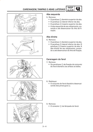 3 – 4
INSPINSPINSPINSPINSP
AJUSAJUSAJUSAJUSAJUSCARENACARENACARENACARENACARENAGEM,GEM,GEM,GEM,GEM, TTTTTAMPAMPAMPAMPAMPAAAAAS ES ES ES ES E ABAABAABAABAABAS LAS LAS LAS LAS LATERAISTERAISTERAISTERAISTERAIS
Aba esquerdaAba esquerdaAba esquerdaAba esquerdaAba esquerda
5. Remova:
• O parafuso 1 dianteiro superior da aba.
• O parafuso 2 lateral inferior da aba.
• O parafuso 3 traseiro superior da aba.
• A aba esquerda de seu alojamento, pu-
xando-a até desencaixar do ilhó de fi-
xação.
Aba direitaAba direitaAba direitaAba direitaAba direita
6. Remova:
• O parafuso 1 dianteiro superior da aba.
• O parafuso 2 lateral inferior da aba. O
parafuso 3 traseiro superior da aba. A
aba direita de seu alojamento, puxan-
do-a até desencaixar do ilhó de fixação.
Carenagem do farolCarenagem do farolCarenagem do farolCarenagem do farolCarenagem do farol
7. Remova:
• Os parafusos 1 de fixação do conjunto
do farol dianteiro de ambos os lados.
8. Desloque:
• O conjunto do farol dianteiro desencai-
xando dos pinos-guia 1.
9. Remova:
• O conector 1 da lâmpada do farol.
 