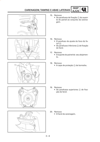 3 – 6
INSPINSPINSPINSPINSP
AJUSAJUSAJUSAJUSAJUSCARENACARENACARENACARENACARENAGEM,GEM,GEM,GEM,GEM, TTTTTAMPAMPAMPAMPAMPAAAAAS ES ES ES ES E ABAABAABAABAABAS LAS LAS LAS LAS LATERAISTERAISTERAISTERAISTERAIS
15. Remova:
• Os parafusos de fixação 1 do supor-
te do painel ao conjunto da carena-
gem.
16. Remova:
• O parafuso de ajuste do foco do fa-
rol 2.
• Os parafusos inferiores 3 de fixação
do farol.
17. Remova:
• O suporte do painel do seu alojamen-
to.
18. Remova:
• A capa de proteção 1 de borracha.
19. Remova:
• Os parafusos superiores 1 de fixa-
ção do farol.
20. Remova:
• O farol da carenagem.
 
