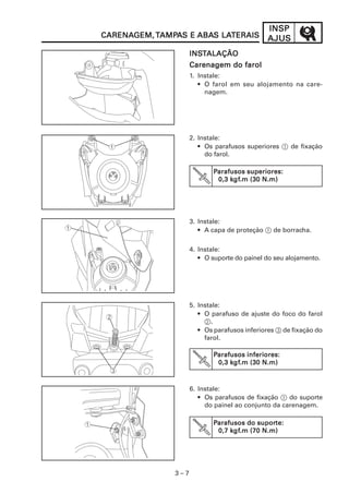 3 – 7
INSPINSPINSPINSPINSP
AJUSAJUSAJUSAJUSAJUSCARENACARENACARENACARENACARENAGEM,GEM,GEM,GEM,GEM, TTTTTAMPAMPAMPAMPAMPAAAAAS ES ES ES ES E ABAABAABAABAABAS LAS LAS LAS LAS LATERAISTERAISTERAISTERAISTERAIS
INSINSINSINSINSTTTTTALAÇÃOALAÇÃOALAÇÃOALAÇÃOALAÇÃO
Carenagem do farolCarenagem do farolCarenagem do farolCarenagem do farolCarenagem do farol
1. Instale:
• O farol em seu alojamento na care-
nagem.
2. Instale:
• Os parafusos superiores 1 de fixação
do farol.
3. Instale:
• A capa de proteção 1 de borracha.
4. Instale:
• O suporte do painel do seu alojamento.
5. Instale:
• O parafuso de ajuste do foco do farol
2.
• Os parafusos inferiores 3 de fixação do
farol.
6. Instale:
• Os parafusos de fixação 1 do suporte
do painel ao conjunto da carenagem.
PPPPParafusos superiores:arafusos superiores:arafusos superiores:arafusos superiores:arafusos superiores:
0,3 k0,3 k0,3 k0,3 k0,3 kgfgfgfgfgf.m (30 N.m).m (30 N.m).m (30 N.m).m (30 N.m).m (30 N.m)
PPPPParafusos inferiores:arafusos inferiores:arafusos inferiores:arafusos inferiores:arafusos inferiores:
0,3 k0,3 k0,3 k0,3 k0,3 kgfgfgfgfgf.m (30 N.m).m (30 N.m).m (30 N.m).m (30 N.m).m (30 N.m)
PPPPParafusos do suporarafusos do suporarafusos do suporarafusos do suporarafusos do suporte:te:te:te:te:
0,7 k0,7 k0,7 k0,7 k0,7 kgfgfgfgfgf.m (70 N.m).m (70 N.m).m (70 N.m).m (70 N.m).m (70 N.m)
 