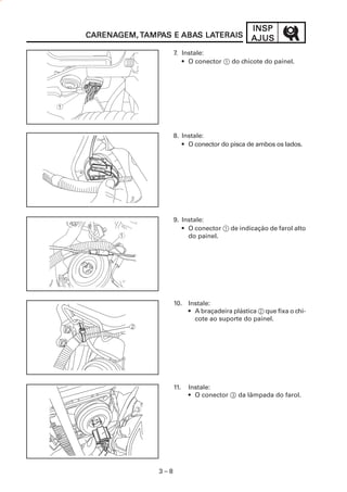 3 – 8
INSPINSPINSPINSPINSP
AJUSAJUSAJUSAJUSAJUSCARENACARENACARENACARENACARENAGEM,GEM,GEM,GEM,GEM, TTTTTAMPAMPAMPAMPAMPAAAAAS ES ES ES ES E ABAABAABAABAABAS LAS LAS LAS LAS LATERAISTERAISTERAISTERAISTERAIS
7. Instale:
• O conector 1 do chicote do painel.
8. Instale:
• O conector do pisca de ambos os lados.
9. Instale:
• O conector 1 de indicação de farol alto
do painel.
10. Instale:
• A braçadeira plástica 2 que fixa o chi-
cote ao suporte do painel.
11. Instale:
• O conector 3 da lâmpada do farol.
 