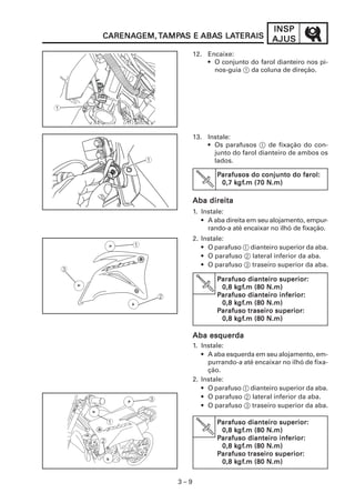 3 – 9
INSPINSPINSPINSPINSP
AJUSAJUSAJUSAJUSAJUSCARENACARENACARENACARENACARENAGEM,GEM,GEM,GEM,GEM, TTTTTAMPAMPAMPAMPAMPAAAAAS ES ES ES ES E ABAABAABAABAABAS LAS LAS LAS LAS LATERAISTERAISTERAISTERAISTERAIS
12. Encaixe:
• O conjunto do farol dianteiro nos pi-
nos-guia 1 da coluna de direção.
13. Instale:
• Os parafusos 1 de fixação do con-
junto do farol dianteiro de ambos os
lados.
Aba direitaAba direitaAba direitaAba direitaAba direita
1. Instale:
• A aba direita em seu alojamento, empur-
rando-a até encaixar no ilhó de fixação.
2. Instale:
• O parafuso 1 dianteiro superior da aba.
• O parafuso 2 lateral inferior da aba.
• O parafuso 3 traseiro superior da aba.
Aba esquerdaAba esquerdaAba esquerdaAba esquerdaAba esquerda
1. Instale:
• A aba esquerda em seu alojamento, em-
purrando-a até encaixar no ilhó de fixa-
ção.
2. Instale:
• O parafuso 1 dianteiro superior da aba.
• O parafuso 2 lateral inferior da aba.
• O parafuso 3 traseiro superior da aba.
PPPPParafusos do conjunto do farol:arafusos do conjunto do farol:arafusos do conjunto do farol:arafusos do conjunto do farol:arafusos do conjunto do farol:
0,7 k0,7 k0,7 k0,7 k0,7 kgfgfgfgfgf.m (70 N.m).m (70 N.m).m (70 N.m).m (70 N.m).m (70 N.m)
PPPPParafuso dianteiro superior:arafuso dianteiro superior:arafuso dianteiro superior:arafuso dianteiro superior:arafuso dianteiro superior:
0,8 k0,8 k0,8 k0,8 k0,8 kgfgfgfgfgf.m (80 N.m).m (80 N.m).m (80 N.m).m (80 N.m).m (80 N.m)
PPPPParafuso dianteiro inferior:arafuso dianteiro inferior:arafuso dianteiro inferior:arafuso dianteiro inferior:arafuso dianteiro inferior:
0,8 k0,8 k0,8 k0,8 k0,8 kgfgfgfgfgf.m (80 N.m).m (80 N.m).m (80 N.m).m (80 N.m).m (80 N.m)
PPPPParafuso traseiro superior:arafuso traseiro superior:arafuso traseiro superior:arafuso traseiro superior:arafuso traseiro superior:
0,8 k0,8 k0,8 k0,8 k0,8 kgfgfgfgfgf.m (80 N.m).m (80 N.m).m (80 N.m).m (80 N.m).m (80 N.m)
PPPPParafuso dianteiro superior:arafuso dianteiro superior:arafuso dianteiro superior:arafuso dianteiro superior:arafuso dianteiro superior:
0,8 k0,8 k0,8 k0,8 k0,8 kgfgfgfgfgf.m (80 N.m).m (80 N.m).m (80 N.m).m (80 N.m).m (80 N.m)
PPPPParafuso dianteiro inferior:arafuso dianteiro inferior:arafuso dianteiro inferior:arafuso dianteiro inferior:arafuso dianteiro inferior:
0,8 k0,8 k0,8 k0,8 k0,8 kgfgfgfgfgf.m (80 N.m).m (80 N.m).m (80 N.m).m (80 N.m).m (80 N.m)
PPPPParafuso traseiro superior:arafuso traseiro superior:arafuso traseiro superior:arafuso traseiro superior:arafuso traseiro superior:
0,8 k0,8 k0,8 k0,8 k0,8 kgfgfgfgfgf.m (80 N.m).m (80 N.m).m (80 N.m).m (80 N.m).m (80 N.m)
 