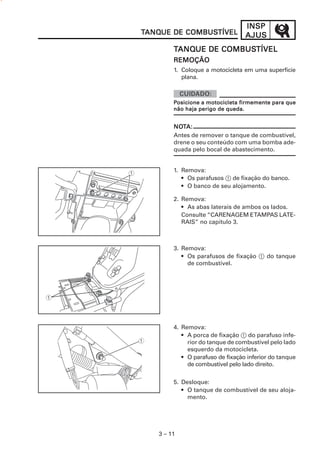 3 – 11
INSPINSPINSPINSPINSP
AJUSAJUSAJUSAJUSAJUSTTTTTANQANQANQANQANQUE DE COMBUSUE DE COMBUSUE DE COMBUSUE DE COMBUSUE DE COMBUSTÍVELTÍVELTÍVELTÍVELTÍVEL
TTTTTANQANQANQANQANQUE DE COMBUSUE DE COMBUSUE DE COMBUSUE DE COMBUSUE DE COMBUSTÍVELTÍVELTÍVELTÍVELTÍVEL
REMOÇÃOREMOÇÃOREMOÇÃOREMOÇÃOREMOÇÃO
1. Coloque a motocicleta em uma superfície
plana.
NONONONONOTTTTTA:A:A:A:A:
Antes de remover o tanque de combustível,
drene o seu conteúdo com uma bomba ade-
quada pelo bocal de abastecimento.
1. Remova:
• Os parafusos 1 de fixação do banco.
• O banco de seu alojamento.
2. Remova:
• As abas laterais de ambos os lados.
Consulte “CARENAGEM ETAMPAS LATE-
RAIS” no capítulo 3.
3. Remova:
• Os parafusos de fixação 1 do tanque
de combustível.
4. Remova:
• A porca de fixação 1 do parafuso infe-
rior do tanque de combustível pelo lado
esquerdo da motocicleta.
• O parafuso de fixação inferior do tanque
de combustível pelo lado direito.
5. Desloque:
• O tanque de combustível de seu aloja-
mento.
PPPPPosicione a motocicleta firmemente para queosicione a motocicleta firmemente para queosicione a motocicleta firmemente para queosicione a motocicleta firmemente para queosicione a motocicleta firmemente para que
não haja perigo de queda.não haja perigo de queda.não haja perigo de queda.não haja perigo de queda.não haja perigo de queda.
 