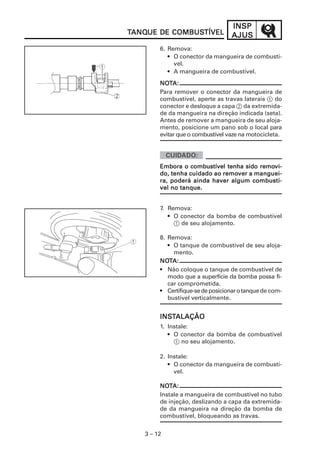 3 – 12
INSPINSPINSPINSPINSP
AJUSAJUSAJUSAJUSAJUSTTTTTANQANQANQANQANQUE DE COMBUSUE DE COMBUSUE DE COMBUSUE DE COMBUSUE DE COMBUSTÍVELTÍVELTÍVELTÍVELTÍVEL
6. Remova:
• O conector da mangueira de combustí-
vel.
• A mangueira de combustível.
NNNNNOOOOOTTTTTA:A:A:A:A:
Para remover o conector da mangueira de
combustível, aperte as travas laterais 1 do
conector e desloque a capa 2 da extremida-
de da mangueira na direção indicada (seta).
Antes de remover a mangueira de seu aloja-
mento, posicione um pano sob o local para
evitar que o combustível vaze na motocicleta.
7. Remova:
• O conector da bomba de combustível
1 de seu alojamento.
EEEEEmbora o combustível tenha sido remombora o combustível tenha sido remombora o combustível tenha sido remombora o combustível tenha sido remombora o combustível tenha sido removi-vi-vi-vi-vi-
do, tenha cuidado ao remodo, tenha cuidado ao remodo, tenha cuidado ao remodo, tenha cuidado ao remodo, tenha cuidado ao remover a manguei-ver a manguei-ver a manguei-ver a manguei-ver a manguei-
ra, poderá ainda haver algum combustí-ra, poderá ainda haver algum combustí-ra, poderá ainda haver algum combustí-ra, poderá ainda haver algum combustí-ra, poderá ainda haver algum combustí-
vel no tanque.vel no tanque.vel no tanque.vel no tanque.vel no tanque.
8. Remova:
• O tanque de combustível de seu aloja-
mento.
NONONONONOTTTTTA:A:A:A:A:
• Não coloque o tanque de combustível de
modo que a superfície da bomba possa fi-
car comprometida.
• Certifique-sedeposicionarotanquede com-
bustível verticalmente.
INSINSINSINSINSTTTTTALAÇÃOALAÇÃOALAÇÃOALAÇÃOALAÇÃO
1. Instale:
• O conector da bomba de combustível
1 no seu alojamento.
2. Instale:
• O conector da mangueira de combustí-
vel.
NNNNNOOOOOTTTTTA:A:A:A:A:
Instale a mangueira de combustível no tubo
de injeção, deslizando a capa da extremida-
de da mangueira na direção da bomba de
combustível, bloqueando as travas.
 