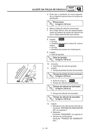 3 – 16
INSPINSPINSPINSPINSP
AJUSAJUSAJUSAJUSAJUSAJUSAJUSAJUSAJUSAJUSTE DTE DTE DTE DTE DA FOLGA DEA FOLGA DEA FOLGA DEA FOLGA DEA FOLGA DE VÁLVÁLVÁLVÁLVÁLVULAVULAVULAVULAVULA
e. Meça a folga de válvula novamente.
f. Se a folga estiver fora da especificação,
repita os passos de ajuste de válvula até
que a folga especificada seja obtida.
*****************************************************************************************************************************************************************************************
8. Instale:
• O-ring.
• Parafuso de acesso à marca de sincro-
nismo.
• O-ring.
• Parafuso de acesso ao virabrequim.
9. Instale:
• Vela de ignição.
10. Conecte:
• Cachimbo da vela de ignição.
11. Instale:
• Tampa do pinhão do eixo de comando.
• Anéis O-rings 1.
• Tampa da válvula de admissão.
• Tampa da válvula de exaustão.
12. Instale:
• Mangueira da válvula de corte de ar.
Consulte "SISTEMA DE INDUÇÃO DE
AR" no capítulo 7.
• Radiador.
Consulte "RADIADOR" no capítulo 5.
• Tanque de combustível.
Consulte "TANQUE DE COMBUSTÍ-
VEL".
d. Evite que o parafuso se mova seguran-
do-o e aperte a porca-trava no torque es-
pecificado.
NoNoNoNoNovvvvvooooo
NoNoNoNoNovvvvvooooo
NoNoNoNoNovvvvvooooo
1
NoNoNoNoNovvvvvooooo
PPPPPorca-trava:orca-trava:orca-trava:orca-trava:orca-trava:
1,4 k1,4 k1,4 k1,4 k1,4 kgfgfgfgfgf.m (1.m (1.m (1.m (1.m (14 N.m)4 N.m)4 N.m)4 N.m)4 N.m)
VVVVVela de ignição:ela de ignição:ela de ignição:ela de ignição:ela de ignição:
1,8 k1,8 k1,8 k1,8 k1,8 kgfgfgfgfgf.m (1.m (1.m (1.m (1.m (18 N.m)8 N.m)8 N.m)8 N.m)8 N.m)
TTTTTampa do pinhão do eixampa do pinhão do eixampa do pinhão do eixampa do pinhão do eixampa do pinhão do eixo comandoo comandoo comandoo comandoo comando:::::
1,0 k1,0 k1,0 k1,0 k1,0 kgfgfgfgfgf.m (1.m (1.m (1.m (1.m (10 N.m)0 N.m)0 N.m)0 N.m)0 N.m)
TTTTTampa da válvula de admissão:ampa da válvula de admissão:ampa da válvula de admissão:ampa da válvula de admissão:ampa da válvula de admissão:
1,8 k1,8 k1,8 k1,8 k1,8 kgfgfgfgfgf.m (1.m (1.m (1.m (1.m (18 N.m)8 N.m)8 N.m)8 N.m)8 N.m)
TTTTTampa da válvula de exaustão:ampa da válvula de exaustão:ampa da válvula de exaustão:ampa da válvula de exaustão:ampa da válvula de exaustão:
1,8 k1,8 k1,8 k1,8 k1,8 kgfgfgfgfgf.m (1.m (1.m (1.m (1.m (18 N.m)8 N.m)8 N.m)8 N.m)8 N.m)
 