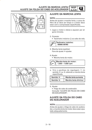 INSPINSPINSPINSPINSP
AJUSAJUSAJUSAJUSAJUS
3 – 19
AJUSAJUSAJUSAJUSAJUSTE DTE DTE DTE DTE DA MARCHA LENA MARCHA LENA MARCHA LENA MARCHA LENA MARCHA LENTTTTTAAAAA
1. Ligue o motor e deixe-o aquecer por al-
guns minutos.
2. Conecte:
• Tacômetro indutivo 3 ao cabo da vela.
3. Marcha lenta (padrão)
Fora de ajuste ajustar.
4. Ajuste:
• Marcha lenta do motor.
*****************************************************************************************************************************************************************************************
a. Vire o parafuso de regulagem 1 no
sentido a ou b obtendo a marcha lenta
especificada.
*****************************************************************************************************************************************************************************************
5. Ajuste:
• Folga do cabo do acelerador.
Consulte "AJUSTE DA FOLGA DO CABO
DO ACELERADOR".
AJUSAJUSAJUSAJUSAJUSTE DTE DTE DTE DTE DA FOLGA DO CABOA FOLGA DO CABOA FOLGA DO CABOA FOLGA DO CABOA FOLGA DO CABO
DODODODODO AAAAACELERADORCELERADORCELERADORCELERADORCELERADOR
NONONONONOTTTTTA:A:A:A:A:
Antes de ajustar a marcha lenta, a caixa do
filtro de ar deve ser limpa e o motor deve
estar com a compressão especificada.
NONONONONOTTTTTA:A:A:A:A:
Antes de ajustar a folga do cabo do acelera-
dor, a marcha lenta do motor deve estar ajus-
tada adequadamente.
AJUSAJUSAJUSAJUSAJUSTE DTE DTE DTE DTE DA MARCHA LENA MARCHA LENA MARCHA LENA MARCHA LENA MARCHA LENTTTTTA/A/A/A/A/
AJUSAJUSAJUSAJUSAJUSTE DTE DTE DTE DTE DA FOLGA DO CABO DOA FOLGA DO CABO DOA FOLGA DO CABO DOA FOLGA DO CABO DOA FOLGA DO CABO DO AAAAACELERADORCELERADORCELERADORCELERADORCELERADOR
1 a b
TTTTTacômetro indutiacômetro indutiacômetro indutiacômetro indutiacômetro indutivvvvvo:o:o:o:o:
90890-06790890-06790890-06790890-06790890-0676060606060
MarcMarcMarcMarcMarcha lenta do motor:ha lenta do motor:ha lenta do motor:ha lenta do motor:ha lenta do motor:
11111.30.30.30.30.300 ~ 10 ~ 10 ~ 10 ~ 10 ~ 1.50.50.50.50.500 rpm0 rpm0 rpm0 rpm0 rpm
SSSSSentidoentidoentidoentidoentido a MarcMarcMarcMarcMarcha lenta aumentaha lenta aumentaha lenta aumentaha lenta aumentaha lenta aumenta
SSSSSentidoentidoentidoentidoentido b MarcMarcMarcMarcMarcha lenta diminuiha lenta diminuiha lenta diminuiha lenta diminuiha lenta diminui
 