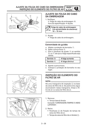INSPINSPINSPINSPINSP
AJUSAJUSAJUSAJUSAJUS
3 – 28
AJUSAJUSAJUSAJUSAJUSTE DTE DTE DTE DTE DA FOLGA DO CABOA FOLGA DO CABOA FOLGA DO CABOA FOLGA DO CABOA FOLGA DO CABO
DDDDDA EMBREAA EMBREAA EMBREAA EMBREAA EMBREAGEMGEMGEMGEMGEM
1. Verifique:
• Folga do cabo da embreagem a.
Fora de especificação Ajuste.
2. Ajuste:
• Folga do cabo da embreagem.
**********************************************************************************************************************************************************************************************
Extremidade do guidãoExtremidade do guidãoExtremidade do guidãoExtremidade do guidãoExtremidade do guidão
a. Afaste a proteção de borracha 1.
b. Solte a porca-trava 2.
c. Gire o parafuso de ajuste 3 no sentido
b ou c até que a folga especificada seja
obtida.
d. Aperte a porca-trava.
e. Coloque a proteção de borracha no seu
lugar.
**********************************************************************************************************************************************************************************************
AJUSAJUSAJUSAJUSAJUSTE DTE DTE DTE DTE DA FOLGA DO CABO DA FOLGA DO CABO DA FOLGA DO CABO DA FOLGA DO CABO DA FOLGA DO CABO DA EMBREAA EMBREAA EMBREAA EMBREAA EMBREAGEM/GEM/GEM/GEM/GEM/
INSPEÇÃO DO ELEMENINSPEÇÃO DO ELEMENINSPEÇÃO DO ELEMENINSPEÇÃO DO ELEMENINSPEÇÃO DO ELEMENTTTTTO DO FILO DO FILO DO FILO DO FILO DO FILTRO DETRO DETRO DETRO DETRO DE ARARARARAR
FFFFFolgolgolgolgolga do cabo da embreagema do cabo da embreagema do cabo da embreagema do cabo da embreagema do cabo da embreagem
(na extremidade da alavanca)(na extremidade da alavanca)(na extremidade da alavanca)(na extremidade da alavanca)(na extremidade da alavanca)
111110 ~ 10 ~ 10 ~ 10 ~ 10 ~ 15 mm5 mm5 mm5 mm5 mm
SSSSSentidoentidoentidoentidoentido b A folgA folgA folgA folgA folga aumentaa aumentaa aumentaa aumentaa aumenta
SSSSSentidoentidoentidoentidoentido c A folgA folgA folgA folgA folga diminuia diminuia diminuia diminuia diminui
INSPEÇÃO DO ELEMENINSPEÇÃO DO ELEMENINSPEÇÃO DO ELEMENINSPEÇÃO DO ELEMENINSPEÇÃO DO ELEMENTTTTTO DOO DOO DOO DOO DO
FILFILFILFILFILTRO DETRO DETRO DETRO DETRO DE ARARARARAR
NONONONONOTTTTTA:A:A:A:A:
Há uma mangueira de inspeção 1 na base
da caixa do filtro de ar. Se poeira e/ou água
acumularem nessa mangueira, limpe o fil-
tro de ar e a caixa do filtro de ar.
1. Remova:
• Tampa lateral direita
Consulte "CARENAGEM,TAMPAS E ABAS
LATERAIS".
2. Retire:
• Parafusos 2 de fixação da tampa da
caixa do filtro de ar.
• Tampa da caixa do filtro de ar (direita) 1.
1
2
2
 