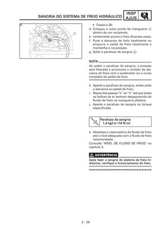 INSPINSPINSPINSPINSP
AJUSAJUSAJUSAJUSAJUS
3 – 35
SSSSSANGRIA DO SISANGRIA DO SISANGRIA DO SISANGRIA DO SISANGRIA DO SISTEMA DE FREIO HIDRÁULICOTEMA DE FREIO HIDRÁULICOTEMA DE FREIO HIDRÁULICOTEMA DE FREIO HIDRÁULICOTEMA DE FREIO HIDRÁULICO
k. Abasteça o reservatório de fluido de freio
até o nível adequado com o fluido de freio
recomendado.
Consulte "NÍVEL DE FLUIDO DE FREIO" no
capítulo 3.
**********************************************************************************************************************************************************************************************
NONONONONOTTTTTA:A:A:A:A:
Ao soltar o parafuso de sangria, a pressão
será liberada e provocará o contato da ala-
vanca de freio com o acelerador ou o curso
completo do pedal de freio.
h. Aperte o parafuso de sangria, então solte
a alavanca ou pedal de freio.
i. Repita dos passos“e” ao“h” até que todas
as bolhas de ar tenham desaparecido do
fluido de freio na mangueira plástica.
j. Aperte o parafuso de sangria no torque
especificado.
PPPPParafuso de sangria:arafuso de sangria:arafuso de sangria:arafuso de sangria:arafuso de sangria:
1,4 k1,4 k1,4 k1,4 k1,4 kgfgfgfgfgf.m (1.m (1.m (1.m (1.m (14 N.m)4 N.m)4 N.m)4 N.m)4 N.m)
• Traseiro (B)
d. Coloque a outra ponta da mangueira 1
dentro de um recipiente.
e. Lentamente acione o freio diversas vezes.
f. Puxe a alavanca de freio totalmente ou
empurre o pedal de freio totalmente e
mantenha-o na posição.
g. Solte o parafuso de sangria 2.
Após fazApós fazApós fazApós fazApós fazer a sangria do sistema de freio hi-er a sangria do sistema de freio hi-er a sangria do sistema de freio hi-er a sangria do sistema de freio hi-er a sangria do sistema de freio hi-
dráulico, verifique o funcionamento do freio.dráulico, verifique o funcionamento do freio.dráulico, verifique o funcionamento do freio.dráulico, verifique o funcionamento do freio.dráulico, verifique o funcionamento do freio.
 