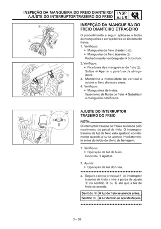 INSPINSPINSPINSPINSP
AJUSAJUSAJUSAJUSAJUS
3 – 36
INSPEÇÃO DINSPEÇÃO DINSPEÇÃO DINSPEÇÃO DINSPEÇÃO DA MANGUEIRA DO FREIO DIANA MANGUEIRA DO FREIO DIANA MANGUEIRA DO FREIO DIANA MANGUEIRA DO FREIO DIANA MANGUEIRA DO FREIO DIANTEIRO/TEIRO/TEIRO/TEIRO/TEIRO/
AJUSAJUSAJUSAJUSAJUSTE DO INTE DO INTE DO INTE DO INTE DO INTERRUPTTERRUPTTERRUPTTERRUPTTERRUPTOROROROROR TRATRATRATRATRASEIRO DO FREIOSEIRO DO FREIOSEIRO DO FREIOSEIRO DO FREIOSEIRO DO FREIO
INSPEÇÃO DINSPEÇÃO DINSPEÇÃO DINSPEÇÃO DINSPEÇÃO DA MANGUEIRA DOA MANGUEIRA DOA MANGUEIRA DOA MANGUEIRA DOA MANGUEIRA DO
FREIO DIANFREIO DIANFREIO DIANFREIO DIANFREIO DIANTEIRO ETEIRO ETEIRO ETEIRO ETEIRO E TRATRATRATRATRASEIROSEIROSEIROSEIROSEIRO
O procedimento a seguir aplica-se a todas
as mangueiras e abraçadeiras do sistema de
freios.
1. Verifique:
• Mangueira de freio dianteiro 1.
• Mangueira de freio traseiro 3.
Rachaduras/danos/desgaste Substituir.
2. Verifique:
• Fixadores das mangueiras de freio 2.
Soltos Apertar o parafuso da abraça-
deira.
3. Mantenha a motocicleta na vertical e
acione o freio diversas vezes.
4. Verifique:
• Mangueiras de freios.
Vazamento de fluido de freio Substituir
a mangueira danificada.
AJUSAJUSAJUSAJUSAJUSTE DO INTE DO INTE DO INTE DO INTE DO INTERRUPTTERRUPTTERRUPTTERRUPTTERRUPTOROROROROR
TRATRATRATRATRASEIRO DO FREIOSEIRO DO FREIOSEIRO DO FREIOSEIRO DO FREIOSEIRO DO FREIO
NONONONONOTTTTTA:A:A:A:A:
O interruptor traseiro de freio é acionado pelo
movimento do pedal de freio. O interruptor
traseiro da luz de freio está ajustado correta-
mente quando a luz se acende imediatamen-
te antes do início do efeito de frenagem.
1. Verifique:
• Operação da luz de freio.
Incorreta Ajustar.
2. Ajuste:
• Operação da luz do freio.
**********************************************************************************************************************************************************************************************
a. Segure o corpo principal 1 do interruptor
traseiro de freio e vire a porca de ajuste
2 no sentido a ou b até que a luz de
freio se acenda.
SSSSSentidoentidoentidoentidoentido a A luz de freio se acende antes.A luz de freio se acende antes.A luz de freio se acende antes.A luz de freio se acende antes.A luz de freio se acende antes.
SSSSSentidoentidoentidoentidoentido b A luz de freio se acende depois.A luz de freio se acende depois.A luz de freio se acende depois.A luz de freio se acende depois.A luz de freio se acende depois.
**********************************************************************************************************************************************************************************************
 