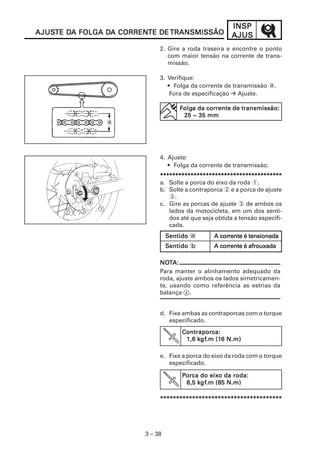 INSPINSPINSPINSPINSP
AJUSAJUSAJUSAJUSAJUS
3 – 38
2. Gire a roda traseira e encontre o ponto
com maior tensão na corrente de trans-
missão.
3. Verifique:
• Folga da corrente de transmissão a.
Fora de especificação Ajuste.
4. Ajuste:
• Folga da corrente de transmissão.
********************************************************************************************************************************************************************************************************
a. Solte a porca do eixo da roda 1.
b. Solte a contraporca 2 e a porca de ajuste
3.
c. Gire as porcas de ajuste 3 de ambos os
lados da motocicleta, em um dos senti-
dos até que seja obtida a tensão especifi-
cada.
d. Fixe ambas as contraporcas com o torque
especificado.
e. Fixe a porca do eixo da roda com o torque
especificado.
**********************************************************************************************************************************************************************************************
a
AJUSAJUSAJUSAJUSAJUSTE DTE DTE DTE DTE DA FOLGA DA FOLGA DA FOLGA DA FOLGA DA FOLGA DA CORRENA CORRENA CORRENA CORRENA CORRENTE DETE DETE DETE DETE DE TRANSMISSÃOTRANSMISSÃOTRANSMISSÃOTRANSMISSÃOTRANSMISSÃO
V
FFFFFolgolgolgolgolga da cora da cora da cora da cora da corrente de transmissão:rente de transmissão:rente de transmissão:rente de transmissão:rente de transmissão:
25 ~ 35 mm25 ~ 35 mm25 ~ 35 mm25 ~ 35 mm25 ~ 35 mm
NONONONONOTTTTTA:A:A:A:A:
Para manter o alinhamento adequado da
roda, ajuste ambos os lados simetricamen-
te, usando como referência as estrias da
balança 4.
SSSSSentidoentidoentidoentidoentido a A corA corA corA corA corrente é tensionadarente é tensionadarente é tensionadarente é tensionadarente é tensionada
SSSSSentidoentidoentidoentidoentido b A corA corA corA corA corrente é afrouxadarente é afrouxadarente é afrouxadarente é afrouxadarente é afrouxada
Contraporca:Contraporca:Contraporca:Contraporca:Contraporca:
1,6 k1,6 k1,6 k1,6 k1,6 kgfgfgfgfgf.m (1.m (1.m (1.m (1.m (16 N.m)6 N.m)6 N.m)6 N.m)6 N.m)
PPPPPorca do eixorca do eixorca do eixorca do eixorca do eixo da roda:o da roda:o da roda:o da roda:o da roda:
8,5 k8,5 k8,5 k8,5 k8,5 kgfgfgfgfgf.m (85 N.m).m (85 N.m).m (85 N.m).m (85 N.m).m (85 N.m)
 