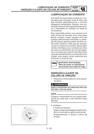 INSPINSPINSPINSPINSP
AJUSAJUSAJUSAJUSAJUS
3 – 39
LUBRIFICAÇÃO DLUBRIFICAÇÃO DLUBRIFICAÇÃO DLUBRIFICAÇÃO DLUBRIFICAÇÃO DA CORRENA CORRENA CORRENA CORRENA CORRENTETETETETE
A corrente de transmissão consiste em mui-
tas peças que interagem entre si. Caso não
seja mantida adequadamente, a corrente
desgastará rapidamente. Portanto, sua ma-
nutenção deve ser feita especialmente quan-
do a motocicleta for utilizada em áreas de
muita poeira.
Esta motocicleta possui uma corrente com
anéis O-ring de borracha entre cada placa
lateral. Limpeza a vapor, lavagem com alta
pressão, determinados solventes e a utiliza-
ção de escovas ásperas podem danificar es-
ses anéis. Portanto, utilize apenas querose-
ne para a limpeza da corrente. Seque total-
mente e lubrifique-a por completo com óleo
de motor ou lubrificante de corrente aplicá-
vel a correntes com anéis O-ring. Não utilize
outro tipo de lubrificante na corrente de trans-
missão, pois podem conter solventes que
danificam os anéis O-ring.
LUBRIFICAÇÃO DLUBRIFICAÇÃO DLUBRIFICAÇÃO DLUBRIFICAÇÃO DLUBRIFICAÇÃO DA CORRENA CORRENA CORRENA CORRENA CORRENTE/TE/TE/TE/TE/
INSPEÇÃO EINSPEÇÃO EINSPEÇÃO EINSPEÇÃO EINSPEÇÃO E AJUSAJUSAJUSAJUSAJUSTE DTE DTE DTE DTE DA COLUNA DE DIREÇÃOA COLUNA DE DIREÇÃOA COLUNA DE DIREÇÃOA COLUNA DE DIREÇÃOA COLUNA DE DIREÇÃO
Lubrificante recomendadoLubrificante recomendadoLubrificante recomendadoLubrificante recomendadoLubrificante recomendado:::::
Óleo de motor ou lubrificanteÓleo de motor ou lubrificanteÓleo de motor ou lubrificanteÓleo de motor ou lubrificanteÓleo de motor ou lubrificante
de corde corde corde corde corrente com anéis O-rings.rente com anéis O-rings.rente com anéis O-rings.rente com anéis O-rings.rente com anéis O-rings.
NONONONONOTTTTTA:A:A:A:A:
Coloque a motocicleta em um suporte ade-
quado de modo que a roda dianteira fique
elevada.
INSPEÇÃO EINSPEÇÃO EINSPEÇÃO EINSPEÇÃO EINSPEÇÃO E AJUSAJUSAJUSAJUSAJUSTE DTE DTE DTE DTE DAAAAA
COLUNA DE DIREÇÃOCOLUNA DE DIREÇÃOCOLUNA DE DIREÇÃOCOLUNA DE DIREÇÃOCOLUNA DE DIREÇÃO
1. Posicione a motocicleta em uma superfí-
cie plana.
2. Verifique:
• Coluna de direção.
Segure a base das bengalas do garfo dian-
teiro e movimente o garfo suavemente.
Empenado/solto Ajuste a coluna de
direção.
Apóie a motocicleta com segurança para queApóie a motocicleta com segurança para queApóie a motocicleta com segurança para queApóie a motocicleta com segurança para queApóie a motocicleta com segurança para que
não haja o risco de queda.não haja o risco de queda.não haja o risco de queda.não haja o risco de queda.não haja o risco de queda.
 