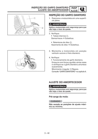 INSPINSPINSPINSPINSP
AJUSAJUSAJUSAJUSAJUS
3 – 42
INSPEÇÃO DO GARFO DIANINSPEÇÃO DO GARFO DIANINSPEÇÃO DO GARFO DIANINSPEÇÃO DO GARFO DIANINSPEÇÃO DO GARFO DIANTEIROTEIROTEIROTEIROTEIRO
1. Posicione a motocicleta em uma superfí-
cie plana.
2. Verifique:
• Tubos internos 1.
Danos/riscos Substitua.
• Retentores de óleo 2.
Vazamento de óleo Substitua.
3. Mantenha a motocicleta em posição
vertical e acione o freio dianteiro.
4. Verifique:
• Funcionamento do garfo dianteiro.
Empurre com força o guidão várias vezes
e verifique se o garfo dianteiro amortece
suavemente.
Movimento irregular Repare.
Consulte"GARFODIANTEIRO"nocapítulo4.
V
INSPEÇÃO DO GARFO DIANINSPEÇÃO DO GARFO DIANINSPEÇÃO DO GARFO DIANINSPEÇÃO DO GARFO DIANINSPEÇÃO DO GARFO DIANTEIRO/TEIRO/TEIRO/TEIRO/TEIRO/
AJUSAJUSAJUSAJUSAJUSTE DOTE DOTE DOTE DOTE DO AMORAMORAMORAMORAMORTECEDORTECEDORTECEDORTECEDORTECEDOR
AJUSAJUSAJUSAJUSAJUSTE DOTE DOTE DOTE DOTE DO AMORAMORAMORAMORAMORTECEDORTECEDORTECEDORTECEDORTECEDOR
PPPPPré-cargré-cargré-cargré-cargré-carga da mola:a da mola:a da mola:a da mola:a da mola:
Não exceda as posições de ajuste máxi-Não exceda as posições de ajuste máxi-Não exceda as posições de ajuste máxi-Não exceda as posições de ajuste máxi-Não exceda as posições de ajuste máxi-
mo ou mínimo.mo ou mínimo.mo ou mínimo.mo ou mínimo.mo ou mínimo.
Apóie a motocicleta com segurança para queApóie a motocicleta com segurança para queApóie a motocicleta com segurança para queApóie a motocicleta com segurança para queApóie a motocicleta com segurança para que
não haja o risco de queda.não haja o risco de queda.não haja o risco de queda.não haja o risco de queda.não haja o risco de queda.
Apóie a motocicleta com segurança, para queApóie a motocicleta com segurança, para queApóie a motocicleta com segurança, para queApóie a motocicleta com segurança, para queApóie a motocicleta com segurança, para que
não haja o risco de queda.não haja o risco de queda.não haja o risco de queda.não haja o risco de queda.não haja o risco de queda.
V
 