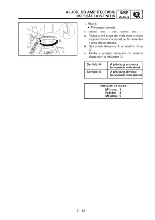 INSPINSPINSPINSPINSP
AJUSAJUSAJUSAJUSAJUS
3 – 43
1. Ajuste:
• Pré-carga da mola.
*****************************************************
a. Ajuste a pré-carga da mola com a chave
especial fornecida no kit de ferramentas
e uma chave catraca.
b. Gire o anel de ajuste 1 no sentido a ou
b.
c. Alinhe a posição desejada do anel de
ajuste com o limitador 2.
AJUSAJUSAJUSAJUSAJUSTE DOTE DOTE DOTE DOTE DO AMORAMORAMORAMORAMORTECEDOR/TECEDOR/TECEDOR/TECEDOR/TECEDOR/
INSPEÇÃO DOS PNEUSINSPEÇÃO DOS PNEUSINSPEÇÃO DOS PNEUSINSPEÇÃO DOS PNEUSINSPEÇÃO DOS PNEUS
SSSSSentidoentidoentidoentidoentido a A pré-cargA pré-cargA pré-cargA pré-cargA pré-carga aumentaa aumentaa aumentaa aumentaa aumenta
(suspensão mais dura)(suspensão mais dura)(suspensão mais dura)(suspensão mais dura)(suspensão mais dura)
SSSSSentidoentidoentidoentidoentido b A pré-cargA pré-cargA pré-cargA pré-cargA pré-carga diminuia diminuia diminuia diminuia diminui
(suspensão mais macia)(suspensão mais macia)(suspensão mais macia)(suspensão mais macia)(suspensão mais macia)
PPPPPosições de ajuste:osições de ajuste:osições de ajuste:osições de ajuste:osições de ajuste:
Mínimo:Mínimo:Mínimo:Mínimo:Mínimo: 11111
PPPPPadrão:adrão:adrão:adrão:adrão: 33333
Máximo:Máximo:Máximo:Máximo:Máximo: 55555
 