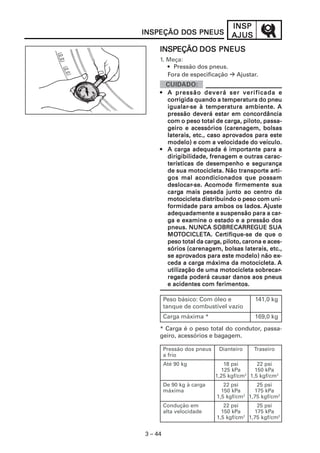 INSP
INSPEÇÃO DOS PNEUS                 AJUS
     INSPEÇÃO DOS PNEUS
     1. Meça:
        • Pressão dos pneus.
        Fora de especificação        Ajustar.


     • A pressão deverá ser verificada e
       corrigida
       corrigida quando a temperatura do pneu
       igualar-se
       igualar-se à temperatura ambiente. A
       pressão deverá estar em concordância
       com o peso total de carga, piloto, passa-
                              carga,
       geiro e acessórios (carenagem, bolsas
                             aprovados
       laterais, etc., caso aprovados para este
       modelo) e com a velocidade do veículo.
          carga                importante
     • A carga adequada é importante para a
       dirigibilidade, frenagem e outras carac-
       terísticas de desempenho e segurança
                                   transporte arti-
       de sua motocicleta. Não transporte arti-
       gos mal acondicionados que possam
       deslocar-se.
       deslocar-se. Acomode firmemente sua
       carga mais pesada junto ao centro da
       carga
       motocicleta distribuindo o peso com uni-
       formidade para ambos os lados. Ajuste
       adequadamente a suspensão para a car-  car-
       ga e examine o estado e a pressão dos
       pneus. NUNCA SOBRECARREGUE SUA
                         SOBRECARREGUE
       MOTOCICLETA. Certifique-se
       MOTOCICLETA. Certifique-se de que o
                      carga,
       peso total da carga, piloto, carona e aces-
       sórios (carenagem, bolsas laterais, etc.,
          aprovados
       se aprovados para este modelo) não ex-  ex-
       ceda a carga máxima da motocicleta. A
               carga
                                        sobrecar-
       utilização de uma motocicleta sobrecar-
       regada
       regada poderá causar danos aos pneus
       e acidentes com ferimentos.

         Peso básico: Com óleo e            141,0 kg
         tanque de combustível vazio
         Carga máxima *                     169,0 kg

     * Carga é o peso total do condutor, passa-
     geiro, acessórios e bagagem.

         Pressão dos pneus    Dianteiro    Traseiro
         a frio
         Até 90 kg              18 psi       22 psi
                               125 kPa      150 kPa
                             1,25 kgf/cm2 1,5 kgf/cm2
         De 90 kg à carga       22 psi      25 psi
         máxima                150 kPa     175 kPa
                             1,5 kgf/cm2 1,75 kgf/cm2
         Condução em            22 psi      25 psi
         alta velocidade       150 kPa     175 kPa
                             1,5 kgf/cm2 1,75 kgf/cm2


3 – 44
 