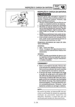 INSP
INSPEÇÃO E CARGA DA BATERIA
                 DA BATERIA              AJUS
                              DA BATERIA
             INSPEÇÃO E CARGA DA BATERIA

                                                  explosiv
             Baterias geram gás hidrogênio explosivo e
             contém eletrólito feito de ácido sulfúrico ve-
                                               Por
                                                 ortanto, siga
             nenoso e altamente cáustico. Portanto, siga
                               preventivas:
             estas medidas preventivas:
             • Sempre utilize proteção para os olhos ao ma-
                         utilize
                nusear
                nusear ou trabalhar próximo de baterias.
                Carregue
             • Carregue baterias em áreas bem ventiladas.
             • Mantenha as baterias distante de fogo, faís-
                        chamas abertas
                cas ou chamas abertas (por exemplo, equipa-
                                        cigar
                                           arros
                mentos de soldagem, cigarros acesos, etc.).
                                  carreg
                                     regar
             • NÃO FUME ao carregar ou manusear ba-
                terias.
                MANTENHA BATERIA  TERIAS
             • MANTENHA BATERIAS E SOLUÇÃO DE BA-
                TERIA LONGE DO ALCANCE DE CRIANÇAS.
                        LONGE                      CRIANÇAS.
             • Evite contato corporal com solução de ba-
                teria, pode causar queimaduras graves ou
                ferimentos permanentes na vista.
                                   CASO
             PRIMEIROS SOCORROS EM CASO DE CON-
             TATO CORPORAL:
             EXTERNO:
             • Pele – Lavar com água.
                                                 15
             • Olhos – Enxaguar com água durante 15 mi-
               nutos e procurar atendimento médico ime-
               diatamente.
             INTERNO:
             INTERNO:
             • Beber grandes quantidades de água ou lei-
               te, seguidos de leite de magnésia, ovos ba-
                                                  ov
                                      Procurar
               tidos ou óleo vegetal. Procurar atendimen-
               to médico imediato.



             • Esta é uma bateria lacrada. Nunca reti-
               re as tampas de vedação porque o equi-
               líbrio entre as células não será mantido
               e o desempenho da bateria reduzirá.
                            carga,
             • O tempo de carga, amperagem de cargacarga
                             carga
               e tensão de carga para uma bateria MF
               são diferentes daqueles das baterias con-
                                                   carre-
               vencionais. A bateria MF deve ser carre-
               gada conforme mostrado nas ilustrações
               de método de carga. Se a bateria estiver
                               carga. Se         estiver
               sobrecarreg
                        regada,
               sobrecarregada, o nível de eletrólito cai-
                                         Por
                                          ortanto,
               rá consideravelmente. Portanto, tome
                                      carreg
                                         regar
               bastante cuidado ao carregar a bateria.

             NOTA:
             NOT
             Por serem lacradas, as baterias MF não per-
             mitem a verificação do estado da carga pela
             medição da gravidade específica do
             eletrólito. Portanto, a carga tem que ser
             verificada pela tensão em seus terminais.


        3 – 50
 
