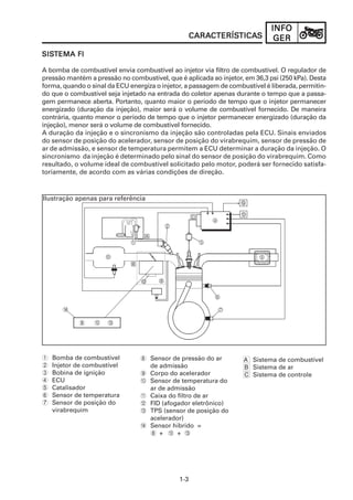 INFO
                                                    CARACTERÍSTICAS
                                                    CARACTERÍSTICAS
                                                        CTERÍSTICA            GER
SISTEMA FI
SISTEMA

A bomba de combustível envia combustível ao injetor via filtro de combustível. O regulador de
pressão mantém a pressão no combustível, que é aplicada ao injetor, em 36,3 psi (250 kPa). Desta
forma, quando o sinal da ECU energiza o injetor, a passagem de combustível é liberada, permitin-
do que o combustível seja injetado na entrada do coletor apenas durante o tempo que a passa-
gem permanece aberta. Portanto, quanto maior o período de tempo que o injetor permanecer
energizado (duração da injeção), maior será o volume de combustível fornecido. De maneira
contrária, quanto menor o período de tempo que o injetor permanecer energizado (duração da
injeção), menor será o volume de combustível fornecido.
A duração da injeção e o sincronismo da injeção são controladas pela ECU. Sinais enviados
do sensor de posição do acelerador, sensor de posição do virabrequim, sensor de pressão de
ar de admissão, e sensor de temperatura permitem a ECU determinar a duração da injeção. O
sincronismo da injeção é determinado pelo sinal do sensor de posição do virabrequim. Como
resultado, o volume ideal de combustível solicitado pelo motor, poderá ser fornecido satisfa-
toriamente, de acordo com as várias condições de direção.



Ilustração apenas para referência




       D

            8    0    C




1   Bomba de combustível         8 Sensor de pressão do ar          A Sistema de combustível
2   Injetor de combustível         de admissão                      B Sistema de ar
3   Bobina de ignição            9 Corpo do acelerador              C Sistema de controle
4   ECU                          0 Sensor de temperatura do
5   Catalisador                    ar de admissão
6   Sensor de temperatura        A Caixa do filtro de ar
7   Sensor de posição do         B FID (afogador eletrônico)
    virabrequim                  C TPS (sensor de posição do
                                   acelerador)
                                 D Sensor híbrido =
                                   8 + 0 + C




                                              1-3
 