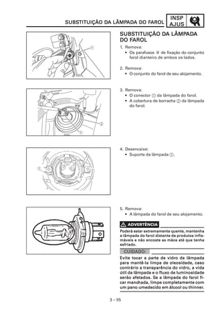 INSP
               SUBSTITUIÇÃO DA LÂMPADA DO FAROL
               SUBSTITUIÇÃO DA LÂMPAD
                                   ADA    FAROL             AJUS
                                  SUBSTITUIÇÃO DA LÂMPADA
                                  SUBSTITUIÇÃO DA LÂMPAD
                                                      ADA
                                     FAROL
                                  DO FAROL
                                  1. Remova:
                                     • Os parafusos a de fixação do conjunto
                                       farol dianteiro de ambos os lados.

                                  2. Remova:
                                     • O conjunto do farol de seu alojamento.


                                  3. Remova:
                                     • O conector 1 da lâmpada do farol.
                                     • A cobertura de borracha 2 da lâmpada
                                       do farol.




                                  4. Desencaixe:
                                     • Suporte da lâmpada 1.




                                  5. Remova:
                                     • A lâmpada do farol de seu alojamento.



                                  Poderá estar extremamente quente, mantenha
                                  a lâmpada do farol distante de produtos infla-
                                  máveis e não encoste as mãos até que tenha
                                  esfriado.
VADVERTÊNCIA
 ADVER
   VERTÊNCIA

                                                 parte
                                  Evite tocar a parte de vidro da lâmpada
                                  para mantê-la limpa de oleosidade, caso
                                  contrário a transparência do vidro, a vida
                                                       fluxo
                                  útil da lâmpada e o fluxo de luminosidade
                                                   Se
                                  serão afetados. Se a lâmpada do farol fi-
                                       manchada,
                                  car manchada, limpe completamente com
                                                                    thinner.
                                  um pano umedecido em álcool ou thinner.


                             3 – 55
 