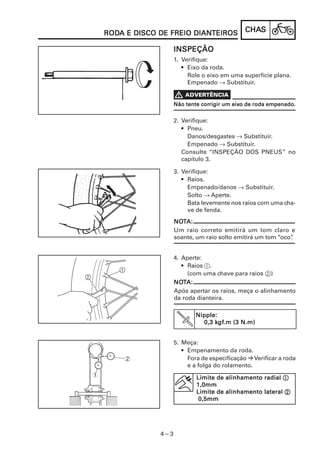 RODA E DISCO DE FREIO DIANTEIROS
    RODA                  DIANTEIROS            CHAS
                                                CHAS

                       INSPEÇÃO
                       1. Verifique:
                          • Eixo da roda.
                            Role o eixo em uma superfície plana.
                            Empenado → Substituir.


                                 corrigir    eixo
                       Não tente corrigir um eixo de roda empenado.


                       2. Verifique:
                          • Pneu.
                            Danos/desgastes → Substituir.
                            Empenado → Substituir.
                          Consulte “INSPEÇÃO DOS PNEUS” no
                          capítulo 3.

                       3. Verifique:
                          • Raios.
                            Empenado/danos → Substituir.
                            Solto → Aperte.
                            Bata levemente nos raios com uma cha-
                            ve de fenda.
                       NOTA:
                       NOT
                       Um raio correto emitirá um tom claro e
                       soante, um raio solto emitirá um tom “oco”
                                                                .


                       4. Aperte:
                          • Raios 1.
                            (com uma chave para raios 2)
                       NOTA:
                       NOT
                       Após apertar os raios, meça o alinhamento
                       da roda dianteira.

                              Nipple:
                                    kgf
                                      gf.m
                                0,3 kgf.m (3 N.m)


                       5. Meça:
                          • Empenamento da roda.
        2                   Fora de especificação Verificar a roda
                            e a folga do rolamento.
1                              Limite de alinhamento radial 1
                               1,0mm
                               Limite de alinhamento lateral 2
                                0,5mm




                 4–3
 