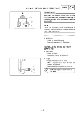 RODA E DISCO DE FREIO DIANTEIROS
RODA                  DIANTEIROS            CHAS
                                            CHAS



                   Não entre em contato com a pista interna
                   4 ou esferas 5 do rolamento da roda. O
                   contato deve ser feito apenas com a pista
                   externa 6.

                   NOTA:
                   NOT
                   Utilize um soquete 7 que coincida com o
                   diâmetro da pista externa do rolamento da
                   roda e dos retentores.


                   *********************************
                   9. Verifique:
                      • Cubo da roda dianteira.
                        Rachaduras/danos     Substituir.


                   INSPEÇÃO DO DISCO DE FREIO
                   DIANTEIRO
                   DIANTEIRO
                   1. Verifique:
                      • Disco de freio.
                        Danificado/atrito   Substituir.

                   2. Meça:
                      • Espessura do disco do freio.
                        Meça a espessura do disco do freio em
                        pontos diferentes.
                        Fora de especificação   Substituir.

                          Limite de espessura (mínimo):
                            3,0 mm




             4–5
 