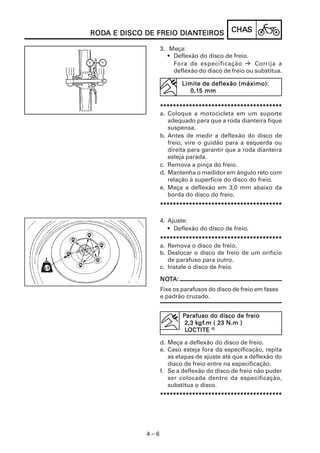 RODA E DISCO DE FREIO DIANTEIROS
RODA                  DIANTEIROS             CHAS
                                             CHAS

                   3. Meça:
                      • Deflexão do disco de freio.
                        Fora de especificação         Corrija a
                        deflexão do disco de freio ou substitua.

                           Limite de deflexão (máximo):
                              0,15 mm
                              0,15

                   **************************************
                   a. Coloque a motocicleta em um suporte
                      adequado para que a roda dianteira fique
                      suspensa.
                   b. Antes de medir a deflexão do disco de
                      freio, vire o guidão para a esquerda ou
                      direita para garantir que a roda dianteira
                      esteja parada.
                   c. Remova a pinça do freio.
                   d. Mantenha o medidor em ângulo reto com
                      relação à superfície do disco do freio.
                   e. Meça a deflexão em 3,0 mm abaixo da
                      borda do disco do freio.
                   **************************************

                   4. Ajuste:
                      • Deflexão do disco de freio.
                   **************************************
                   a. Remova o disco de freio.
                   b. Deslocar o disco de freio de um orifício
                      de parafuso para outro.
                   c. Instale o disco de freio.

                   NOTA:
                   NOT
                   Fixe os parafusos do disco de freio em fases
                   e padrão cruzado.


                           Parafuso do disco de freio
                                kgf
                                 gf.m
                            2,3 kgf.m ( 23 N.m )
                            LOCTITE R
                            LOCTITE

                   d. Meça a deflexão do disco de freio.
                   e. Caso esteja fora da especificação, repita
                      as etapas de ajuste até que a deflexão do
                      disco de freio entre na especificação.
                   f. Se a deflexão do disco de freio não puder
                      ser colocada dentro da especificação,
                      substitua o disco.
                   **************************************




             4–6
 