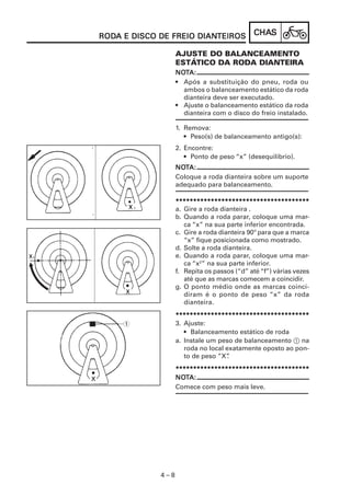 RODA E DISCO DE FREIO DIANTEIROS
RODA                  DIANTEIROS             CHAS
                                             CHAS

                   AJUSTE DO BALANCEAMENTO
                   ESTÁTICO DA RODA DIANTEIRA
                   NOTA:
                   NOT
                   • Após a substituição do pneu, roda ou
                     ambos o balanceamento estático da roda
                     dianteira deve ser executado.
                   • Ajuste o balanceamento estático da roda
                     dianteira com o disco do freio instalado.

                   1. Remova:
                      • Peso(s) de balanceamento antigo(s):
                   2. Encontre:
                      • Ponto de peso “x” (desequilíbrio).
                   NOTA:
                   NOT
                   Coloque a roda dianteira sobre um suporte
                   adequado para balanceamento.

                   **************************************
                   a. Gire a roda dianteira .
                   b. Quando a roda parar, coloque uma mar-
                      ca “x” na sua parte inferior encontrada.
                   c. Gire a roda dianteira 90º para que a marca
                      “x” fique posicionada como mostrado.
                   d. Solte a roda dianteira.
                   e. Quando a roda parar, coloque uma mar-
                      ca “x2” na sua parte inferior.
                   f. Repita os passos (“d” até “f”) várias vezes
                      até que as marcas comecem a coincidir.
                   g. O ponto médio onde as marcas coinci-
                      diram é o ponto de peso “x” da roda
                      dianteira.
                   **************************************
     1             3. Ajuste:
                      • Balanceamento estático de roda
                   a. Instale um peso de balanceamento 1 na
                      roda no local exatamente oposto ao pon-
                      to de peso ”X” .
                   **************************************
                   NOT
                   NOTA:
                   Comece com peso mais leve.




             4–8
 