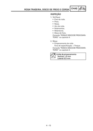 RODA TRASEIRA, DISCO DE FREIO E COROA
RODA TRASEIRA,                  COROA         CHAS
                                              CHAS

                       INSPEÇÃO
                       1. Verifique:
                          • Eixo da roda.
                          • Pneu.
                          • Raios.
                          • Aro da roda.
                          • Rolamentos.
                          • Retentores.
                          • Disco de freio.
                          Consulte “RODA E DISCO DE FREIO DIAN-
                          TEIRO” no capítulo 4.

                       2. Meça:
                          • Empenamento da roda.
                            Fora de especificação → Troque.
                          Consulte “RODA E DISCO DE FREIO DIAN-
                          TEIRO” no capítulo 4.

                             Limite de empenamento
                                ertical
                               Vertical 1,0 mm
                               Lateral 0,5 mm




                  4 – 13
 