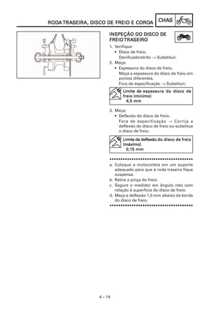 RODA TRASEIRA, DISCO DE FREIO E COROA
RODA TRASEIRA,                  COROA           CHAS
                                                CHAS

                       INSPEÇÃO DO DISCO DE
                       FREIO TRASEIRO
                             TRASEIRO
                       1. Verifique:
                          • Disco de freio.
                            Danificado/atrito → Substituir.
                       2. Meça:
                          • Espessura do disco de freio.
                            Meça a espessura do disco de freio em
                            pontos diferentes.
                            Fora de especificação → Substituir.
                              Limite de espessura do disco de
                                    (míni
                                      ínimo)
                              freio (mínimo)
                                4,5 mm

                       3. Meça:
                          • Deflexão do disco de freio.
                            Fora de especificação → Corrija a
                            deflexão do disco de freio ou substitua
                            o disco de freio.

                              Limite de deflexão do disco de freio
                              (máximo)
                                0,15
                                0,15 mm

                       **************************************
                       a. Coloque a motocicleta em um suporte
                          adequado para que a roda traseira fique
                          suspensa.
                       b. Retire a pinça do freio.
                       c. Segure o medidor em ângulo reto com
                          relação à superfície do disco de freio.
                       d. Meça a deflexão 1,5 mm abaixo da borda
                          do disco de freio.
                       **************************************




                  4 – 14
 