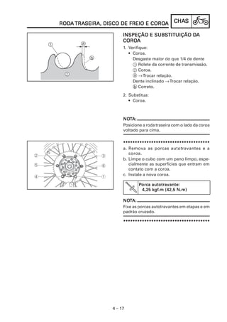 RODA TRASEIRA, DISCO DE FREIO E COROA
RODA TRASEIRA,                  COROA            CHAS
                                                 CHAS

                                  SUBSTITUIÇÃO DA
                       INSPEÇÃO E SUBSTITUIÇÃO DA
                       COROA
                       COROA
                       1. Verifique:
                          • Coroa.
                            Desgaste maior do que 1/4 de dente
                            1 Rolete da corrente de transmissão.
                            2 Coroa.
                            a → Trocar relação.
                            Dente inclinado → Trocar relação.
                            b Correto.
                       2. Substitua:
                          • Coroa.



                       NOTA:
                       NOT
                       Posicione a roda traseira com o lado da coroa
                       voltado para cima.


                       *************************************
                       a. Remova as porcas autotravantes e a
                          coroa.
                       b. Limpe o cubo com um pano limpo, espe-
                          cialmente as superfícies que entram em
                          contato com a coroa.
                       c. Instale a nova coroa.

                               Porca autotravante:
                                     kgf
                                      gf.m
                                4,25 kgf.m (42,5 N.m)

                       NOTA:
                       NOT
                       Fixe as porcas autotravantes em etapas e em
                       padrão cruzado.

                       *************************************




                  4 – 17
 