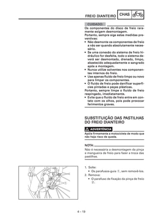 DIANTEIRO
     FREIO DIANTEIRO          CHAS
                              CHAS


     Os componentes do disco de freio rara-
     mente exigem desmontagem.
      ortanto,          siga
     Portanto, sempre siga estas medidas pre-
     ventivas:
     ventivas:
     • Não desmonte os componentes de freio
       a não ser quando absolutamente neces-
       sário.
     • Se uma conexão do sistema de freio hi-
       dráulico for desfeita, todo o sistema de-
       verá ser desmontado, drenado, limpo,
       abastecido adequadamente e sangrado
       após a montagem.
               utilize
     • Nunca utilize solventes nos componen-
       tes internos do freio.
                                            nov
     • Use apenas fluido de freio limpo ou novo
       para limpar os componentes.
     • O fluido de freio pode danificar superfí-
       cies pintadas e peças plásticas.
     Portanto, sempre limpe o fluido de freio
      ortanto,
     respingado,
     respingado, imediatamente.
     • Evite que o fluido de freio entre em con-
       tato com os olhos, pois pode provocar
                                        prov
       ferimentos graves.



     SUBSTITUIÇÃO DAS PASTILHAS
     SUBSTITUIÇÃO DA PA TILHAS
              DIANTEIRO
     DO FREIO DIANTEIRO


     Apóie firmemente a motocicleta de modo que
     não haja risco de queda.


     NOTA:
     NOT
     Não é necessária a desmontagem da pinça
     e mangueira de freio para fazer a troca das
     pastilhas.


     1. Solte:
        • Os parafusos-guia 1, sem removê-los.
     2. Remova:
        • O parafuso de fixação da pinça de freio
          2.




4 – 19
 