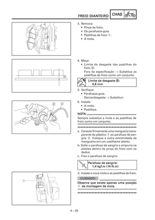 DIANTEIRO
         FREIO DIANTEIRO          CHAS
                                  CHAS

     3. Remova:
        • Pinça de freio.
        • Os parafusos-guia.
        • Pastilhas de freio 1.
        • A mola.




     4. Meça:
        • Limite de desgaste das pastilhas do
          freio a.
          Fora da especificação → Substitua as
          pastilhas de freio como um conjunto.
             Limite de desgaste a:
                       desgaste
                0,8 mm
     5. Verifique:
        • Parafusos-guia.
          Danos/desgaste → Substituir.
     6. Instale:
        • A mola.
        • Pastilhas.
     NOT
     NOTA:
     Sempre substitua a mola e as pastilhas de
     freio como um conjunto.

     **************************************
     a. Conecte firmemente uma mangueira trans-
        parente de plástico 1 ao parafuso de san-
        gria 2. Coloque a outra extremidade da
        mangueira em um vasilhame aberto.
     b. Solte o parafuso de sangria e empurre os
        pistões dentro da pinça do freio com os
        dedos.
     c. Fixe o parafuso de sangria.

             Parafuso de sangria:
                    kgf
                     gf.m (14
                1,4 kgf.m (14 N.m)

     d. Instale a nova mola e as pastilhas de freio.


     Observe que existe apenas uma posição
     1 de montagem da mola.

     **************************************




4 – 20
 
