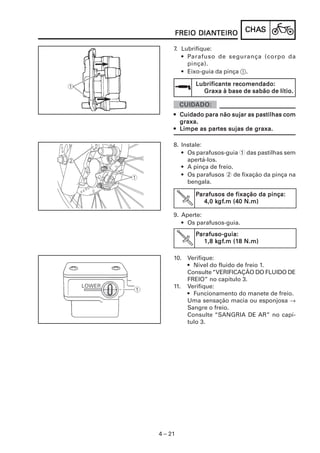 DIANTEIRO
     FREIO DIANTEIRO           CHAS
                               CHAS

     7. Lubrifique:
        • Parafuso de segurança (corpo da
          pinça).
        • Eixo-guia da pinça 1.

            Lubrificante recomendado:
              Graxa à base de sabão de lítio.


     • Cuidado para não sujar as pastilhas com
       graxa.
                partes
     • Limpe as partes sujas de graxa.

     8. Instale:
        • Os parafusos-guia 1 das pastilhas sem
          apertá-los.
        • A pinça de freio.
        • Os parafusos 2 de fixação da pinça na
          bengala.

            Parafusos de fixação da pinça:
                   kgf
                    gf.m
               4,0 kgf.m (40 N.m)

     9. Aperte:
        • Os parafusos-guia.
            Parafuso-guia:
               1,8 kgf.m (18 N.m)
                    gf.m (18
                   kgf

     10. Verifique:
         • Nível do fluido de freio 1.
         Consulte “VERIFICAÇÃO DO FLUIDO DE
         FREIO” no capítulo 3.
     11. Verifique:
         • Funcionamento do manete de freio.
         Uma sensação macia ou esponjosa →
         Sangre o freio.
         Consulte “SANGRIA DE AR” no capí-
         tulo 3.




4 – 21
 