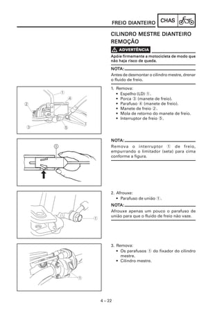 DIANTEIRO
         FREIO DIANTEIRO      CHAS
                              CHAS

              MESTRE DIANTEIRO
     CILINDRO MESTRE DIANTEIRO
     REMOÇÃO

     Apóie firmemente a motocicleta de modo que
     não haja risco de queda.

     NOTA:
     NOT
     Antes de desmontar o cilindro mestre, drenar
     o fluido de freio.

     1. Remova:
        • Espelho (LD) 1.
        • Porca 3 (manete de freio).
        • Parafuso 4 (manete de freio).
        • Manete de freio 2.
        • Mola de retorno do manete de freio.
        • Interruptor de freio 5.




     NOTA:
     NOT
     Remova o interruptor 1 de freio,
     empurrando o limitador (seta) para cima
     conforme a figura.




     2. Afrouxe:
        • Parafuso de união 1.
     NOTA:
     NOT
     Afrouxe apenas um pouco o parafuso de
     união para que o fluido de freio não vaze.




     3. Remova:
        • Os parafusos 1 do fixador do cilindro
          mestre.
        • Cilindro mestre.




4 – 22
 