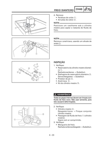 DIANTEIRO
     FREIO DIANTEIRO           CHAS
                               CHAS

     4. Remova:
        • Parafuso de união 1.
        • Arruelas de cobre 2.
     NOTA:
     NOT
     Posicione um vasilhame sob o cilindro
     mestre para captar o restante do fluido de
     freio.



     NOTA:
     NOT
     Remova o anel-trava, usando um alicate de
     anéis 1.




     INSPEÇÃO
     1. Verifique:
        • Reservatório do cilindro mestre diantei-
          ro 1.
          Rachaduras/danos → Substituir.
        • Diafragma do reservatório dianteiro 2.
          Danos/desgastes → Substituir.
        • Protetor de pó 3.
        • Anel-trava 4.
        • Kit do cilindro mestre 5.




     Todas as peças internas devem ser limpas com
                     nov
     fluido de freio novo. Não usar solvente, pois
     isto causará deformações.

     2. Verifique:
        • Cilindro mestre 2.
          Desgaste/riscos → Troque conjunto
          cilindro mestre.
        • Passagem de fluido de freio 1 (cilindro
          mestre).
          Sopre com ar comprimido.
     3. Verifique:
        • Mangueira de freio.
          Rachadura/danos/desgaste → Substituir.



4 – 23
 