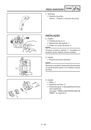 DIANTEIRO
         FREIO DIANTEIRO      CHAS
                              CHAS

     2. Verifique:
        • Suporte da pinça.
          Danos → Troque o conjunto da pinça.




     INSTALAÇÃO
     INST
     2. Instale:
        • Protetores de pó 3.
        • Retentores dos pistões 1.
        • Pistão no corpo da pinça 2.
     NOT
     NOTA:
     Primeiro, monte o retentor 1 do pistão e o
     protetor de pó, depois monte o pistão.


     2. Instale:
        • Suporte da pinça dianteira.

     NOTA:
     NOT
     Posicione o protetor de borracha firmemente
     no canal do pino-guia 1 ao instalar a pinça
     de freio.




     3. Instale:
        • Mola. 1
        • Pastilhas de freio. 2
        • Parafusos-guia 3 das pastilhas de freio
          sem apertá-los.
          Consulte “TROCA DAS PASTILHAS DE
          FREIO” no capítulo 4.




4 – 30
 