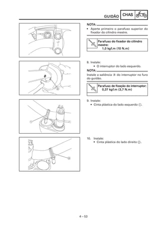 GUIDÃO       CHAS
                              CHAS

     NOTA:
     NOT
     • Aperte primeiro o parafuso superior do
       fixador do cilindro mestre.


            Parafuso do fixador do cilindro
            mestre::
               1,0 kgf.m (10 N.m)
                   kgf
                     gf.m (10



     8. Instale:
          • O interruptor do lado esquerdo.
     NOT
     NOTA:
     Instale a saliência a do interruptor no furo
     do guidão.

            Parafuso de fixação do interruptor:
                                              :
                    kgf
                     gf.m
               0,37 kgf.m (3,7 N.m)


     9. Instale:
        • Cinta plástica do lado esquerdo 1.




     10. Instale:
         • Cinta plástica do lado direito 2.




4 – 53
 