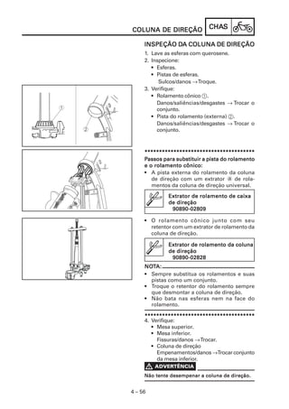 COLUNA DE DIREÇÃO             CHAS
                              CHAS

              DA
     INSPEÇÃO DA COLUNA DE DIREÇÃO
     1. Lave as esferas com querosene.
     2. Inspecione:
        • Esferas.
        • Pistas de esferas.
           Sulcos/danos → Troque.
     3. Verifique:
        • Rolamento cônico 1.
          Danos/saliências/desgastes → Trocar o
          conjunto.
        • Pista do rolamento (externa) 2.
          Danos/saliências/desgastes → Trocar o
          conjunto.



     **************************************
     Passos para substituir a pista do rolamento
     e o rolamento cônico:
     • A pista externa do rolamento da coluna
        de direção com um extrator a de rola-
        mentos da coluna de direção universal.

              Extrator de rolamento de caixa
              de direção
               90890-02809

     • O rolamento cônico junto com seu
       retentor com um extrator de rolamento da
       coluna de direção.

              Extrator de rolamento da coluna
              de direção
               90890-02828
     NOTA:
     NOT
     • Sempre substitua os rolamentos e suas
       pistas como um conjunto.
     • Troque o retentor do rolamento sempre
       que desmontar a coluna de direção.
     • Não bata nas esferas nem na face do
       rolamento.

     **************************************
     4. Verifique:
        • Mesa superior.
        • Mesa inferior.
          Fissuras/danos → Trocar.
        • Coluna de direção
          Empenamentos/danos →Trocar conjunto
          da mesa inferior.


     Não tente desempenar a coluna de direção.


4 – 56
 