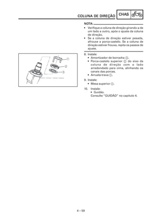 COLUNA DE DIREÇÃO              CHAS
                               CHAS

     NOTA:
     NOT
     • Verifique a coluna de direção girando-a de
       um lado a outro, após o ajuste da coluna
       de direção.
     • Se a coluna de direção estiver pesada,
       afrouxe a porca-castelo. Se a coluna de
       direção estiver frouxa, repita os passos de
       ajuste.

     8. Instale:
        • Amortizador de borracha 3.
        • Porca-castelo superior 2 do eixo da
          coluna de direção com o lado
          arredondado para cima, alinhando os
          canais das porcas.
        • Arruela-trava 1.
     9. Instale:
        • Mesa superior 1.
     10. Instale:
         • Guidão.
         Consulte “GUIDÃO” no capítulo 4.




4 – 59
 