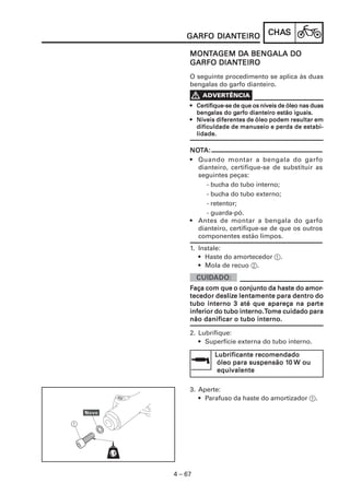 DIANTEIRO
    GARFO DIANTEIRO              CHAS
                                 CHAS

     MONTAGEM DA BENGALA DO
     MONT      DA
           DIANTEIRO
     GARFO DIANTEIRO
     O seguinte procedimento se aplica às duas
     bengalas do garfo dianteiro.

     V
       Certifique-se
     • Certifique-se de que os níveis de óleo nas duas
       bengalas      garfo
       bengalas do garfo dianteiro estão iguais.
     • Níveis diferentes de óleo podem resultar em
       dificuldade de manuseio e perda de estabi-
       lidade.

     NOTA:
     NOT
     • Quando montar a bengala do garfo
       dianteiro, certifique-se de substituir as
       seguintes peças:
          - bucha do tubo interno;
          - bucha do tubo externo;
          - retentor;
          - guarda-pó.
     • Antes de montar a bengala do garfo
       dianteiro, certifique-se de que os outros
       componentes estão limpos.
     1. Instale:
        • Haste do amortecedor 1.
        • Mola de recuo 2.


                                         amor-
     Faça com que o conjunto da haste do amor-
     tecedor deslize lentamente para dentro do
              deslize
     tubo interno 3 até que apareça na parte
                                          parte
     inferior do tubo interno.Tome cuidado para
     não danificar o tubo interno.

     2. Lubrifique:
        • Superfície externa do tubo interno.

              Lubrificante recomendado
               óleo para suspensão 10 W ou
                                   10
               equivalente
               equivalente

     3. Aperte:
        • Parafuso da haste do amortizador 1.




4 – 67
 