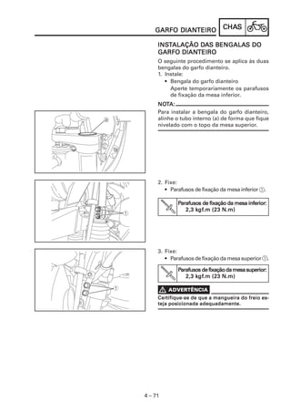 DIANTEIRO
    GARFO DIANTEIRO             CHAS
                                CHAS

     INSTALAÇÃO DAS BENGALAS DO
     INST       DA BENGALAS
           DIANTEIRO
     GARFO DIANTEIRO
     O seguinte procedimento se aplica às duas
     bengalas do garfo dianteiro.
     1. Instale:
        • Bengala do garfo dianteiro
          Aperte temporariamente os parafusos
          de fixação da mesa inferior.
     NOTA:
     NOT
     Para instalar a bengala do garfo dianteiro,
     alinhe o tubo interno (a) de forma que fique
     nivelado com o topo da mesa superior.




     2. Fixe:
        • Parafusos de fixação da mesa inferior 1.

             Parafusos de fixação da mesa inferior:
              arafusos
                    kgf
                     gf.m
                2,3 kgf.m (23 N.m)




     3. Fixe:
        • Parafusos de fixação da mesa superior 1.

             Parafusos de fixação da mesa superior:
              arafusos
                    kgf
                     gf.m
                2,3 kgf.m (23 N.m)


     Certifique-se de que a mangueira do freio es-
     Certifique-se
     teja posicionada adequadamente.




4 – 71
 